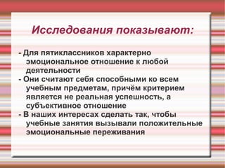 Исследования показывают:
- Для пятиклассников характерно
эмоциональное отношение к любой
деятельности
- Они считают себя способными ко всем
учебным предметам, причём критерием
является не реальная успешность, а
субъективное отношение
- В наших интересах сделать так, чтобы
учебные занятия вызывали положительные
эмоциональные переживания

 