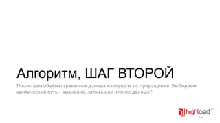 Алгоритм, ШАГ ВТОРОЙ
Посчитаем объёмы хранимых данных и скорость их приращения. Выбираем
критический путь – хранение, запись или чтение данных?

101

 
