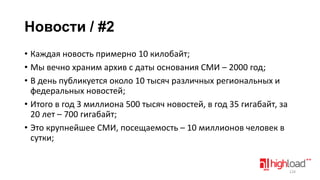 Новости / #2
• Каждая новость примерно 10 килобайт;
• Мы вечно храним архив с даты основания СМИ – 2000 год;
• В день публикуется около 10 тысяч различных региональных и
федеральных новостей;
• Итого в год 3 миллиона 500 тысяч новостей, в год 35 гигабайт, за
20 лет – 700 гигабайт;
• Это крупнейшее СМИ, посещаемость – 10 миллионов человек в
сутки;

124

 