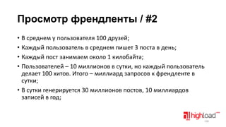 Просмотр френдленты / #2
• В среднем у пользователя 100 друзей;
• Каждый пользователь в среднем пишет 3 поста в день;
• Каждый пост занимаем около 1 килобайта;
• Пользователей – 10 миллионов в сутки, но каждый пользователь
делает 100 хитов. Итого – миллиард запросов к френдленте в
сутки;
• В сутки генерируется 30 миллионов постов, 10 миллиардов
записей в год;

136

 