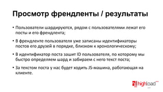 Просмотр френдленты / результаты
• Пользователи шардируются, рядом с пользователями лежат его
посты и его френдлента;
• В френдленте пользователя уже записаны идентификаторы
постов его друзей в порядке, близком к хронологическому;
• В идентификатор поста зашит ID пользователя, по которому мы
быстро определяем шард и забираем с него текст поста;
• За текстом поста у нас будет ходить JS-машина, работающая на
клиенте.
147

 