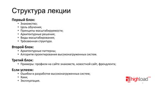 Структура лекции
Первый блок:
•
•
•
•
•
•

Знакомство;
Цель обучения;
Принципы масштабируемости;
Архитектурные решения;
Виды масштабирования;
Трёхзвенная структура.

Второй блок:

• Архитектурные паттерны;
• Алгоритм проектирования высоконагруженных систем.

Третий блок:

• Примеры: профили на сайте знакомств, новостной сайт, френдлента;

Если успеем:

• Ошибки в разработке высоконагруженных систем;
• Хаки;
• Эксплуатация.

2

 