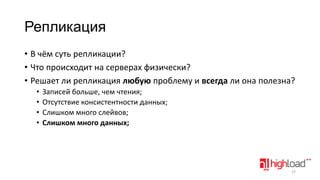 Репликация
• В чём суть репликации?
• Что происходит на серверах физически?
• Решает ли репликация любую проблему и всегда ли она полезна?
•
•
•
•

Записей больше, чем чтения;
Отсутствие консистентности данных;
Слишком много слейвов;
Слишком много данных;

27

 