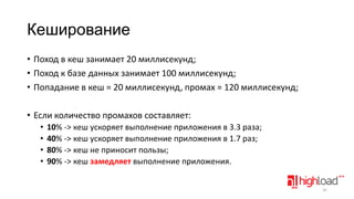 Кеширование
• Поход в кеш занимает 20 миллисекунд;
• Поход к базе данных занимает 100 миллисекунд;
• Попадание в кеш = 20 миллисекунд, промах = 120 миллисекунд;
• Если количество промахов составляет:
•
•
•
•

10% -> кеш ускоряет выполнение приложения в 3.3 раза;
40% -> кеш ускоряет выполнение приложения в 1.7 раз;
80% -> кеш не приносит пользы;
90% -> кеш замедляет выполнение приложения.
31

 