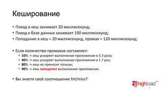 Кеширование
• Поход в кеш занимает 20 миллисекунд;
• Поход к базе данных занимает 100 миллисекунд;
• Попадание в кеш = 20 миллисекунд, промах = 120 миллисекунд;
• Если количество промахов составляет:
•
•
•
•

10% -> кеш ускоряет выполнение приложения в 3.3 раза;
40% -> кеш ускоряет выполнение приложения в 1.7 раз;
80% -> кеш не приносит пользы;
90% -> кеш замедляет выполнение приложения.

• Вы знаете своё соотношение hit/miss?
32

 