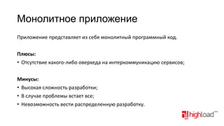 Монолитное приложение
Приложение представляет из себя монолитный программный код.

Плюсы:
• Отсутствие какого-либо оверхеда на интеркоммуникацию сервисов;
Минусы:
• Высокая сложность разработки;
• В случае проблемы встает все;
• Невозможность вести распределенную разработку.

 
