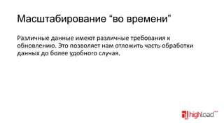Масштабирование “во времени”
Различные данные имеют различные требования к
обновлению. Это позволяет нам отложить часть обработки
данных до более удобного случая.

 