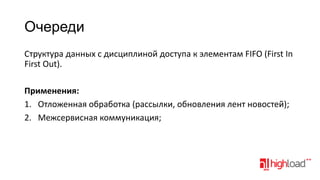 Очереди
Структура данных с дисциплиной доступа к элементам FIFO (First In
First Out).
Применения:
1. Отложенная обработка (рассылки, обновления лент новостей);
2. Межсервисная коммуникация;

 