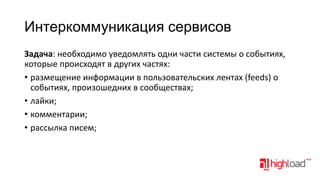 Интеркоммуникация сервисов
Задача: необходимо уведомлять одни части системы о событиях,
которые происходят в других частях:
• размещение информации в пользовательских лентах (feeds) о
событиях, произошедних в сообществах;
• лайки;
• комментарии;
• рассылка писем;

 