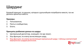 Шардинг
Базовый принцип: те данные, которые в дальнейшем потребуются вместе, так же
должны храниться вместе.
Примеры:
1. Пользователи;
2. Посты в сообществах;
3. Блоги;
Принципы разбиения данных на шарды:
1. Центральный диспетчер, знающий, что где лежит;
2. Хэш-функция, по ключу вычисляющая шард;
3. Хэш-функция, по ключу вычисляющая виртуальный шард + таблица соответствий
виртуальных шардов реальным.

 