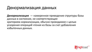 Денормализация данных
Денормализация — намеренное приведение структуры базы
данных в состояние, не соответствующее
критериям нормализации, обычно проводимое с целью
ускорения операций чтения из базы за счет добавления
избыточных данных.

 