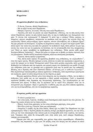 10
ΚΕΦΑΛΑΙΟ 2
Η αρρώστια
Οι αρρώστιες βοηθούν τους ανθρώπους
- Τι θα πη, Γέροντα, «Καλό Παράδεισο»;
- Με το καλό να πας στον Παράδεισο.
- Μπορεί, Γέροντα, να εννοή: «Να πας στον καλό Παράδεισο»;
- Άκουσες εσύ ποτέ να μιλούν για κακό Παράδεισο; «Πάντως, για να πάη κανείς στον
γλυκό Παράδεισο, πρέπει να φάη πολλά πικρά εδώ, να έχη το διαβατήριο των δοκιμασιών στο
χέρι. Τι γίνεται στα νοσοκομεία! Τι δράματα! Τι πόνο έχει ο κόσμος! Πόσες μητέρες, οι
καημένες, κάνουν επεμβάσεις, σκέφτονται τα παιδάκια τους και έχουν την αγωνία όλης της
οικογένειας! Πόσοι οικογενειάρχες έχουν καρκίνο, κάνουν ακτινοβολίες και τι βάσανο έχουν!
Να μην μπορούν να δουλέψουν, να πρέπη να πληρώσουν νοίκια, να έχουν ένα σωρό έξοδα! Εδώ
άλλοι έχουν την υγεία τους και πάλι δεν μπορούν να τα βγάλουν πέρα, πόσο μάλλον να μην έχη
κανείς την υγεία του και να ζορίζεται να δουλέψη, για να ανταποκριθή λίγο στις υποχρεώσεις
του! Πολύ με έχουν καταβάλει τα προβλήματα των ανθρώπων. Πόσα ακούω κάθε μέρα!
Συνέχεια βάσανα, δυσκολίες!... Πίκρα όλη μέρα το στόμα και το βράδυ να πέφτω νηστικός λίγο
να ξεκουραστώ. Νιώθω πολλή σωματική κούραση, αλλά και εσωτερική ξεκούραση.
- Γέροντα, πάντα ωφελεί η αρρώστια;
- Ναι, πάντα πολύ ωφελεί. Οι αρρώστιες βοηθούν τους ανθρώπους, να «εξιλεωθούν» 17,
όταν δεν έχουν αρετές. Μεγάλο πράγμα η υγεία, αλλά και το καλό που προσφέρει η αρρώστια, η
υγεία δεν μπορεί να το δώση! Πνευματικό καλό! Είναι πολύ μεγάλη ευεργεσία, πολύ μεγάλη!
Καθαρίζει τον άνθρωπο από την αμαρτία, και μερικές φορές του εξασφαλίζει και μισθό. Η ψυχή
του ανθρώπου είναι σαν το χρυσάφι και η αρρώστια είναι σαν τη φωτιά που την καθαρίζει.
Βλέπεις, και ο Χριστός είπε στον Απόστολο Παύλο: «Η δύναμίς μου εν ασθενεία τελειούται»18.
Όσο περισσότερο ταλαιπωρηθή με κάποια αρρώστια ο άνθρωπος, τόσο περισσότερο εξαγνίζεται
και αγιάζεται, αρκεί να κάνη υπομονή και να την δέχεται με χαρά.
Μερικές αρρώστιες θέλουν μόνο λίγη υπομονή, και τις επιτρέπει ο Θεός, για να πάρη ο
άνθρωπος λίγο μισθό και να του αφαιρέση ο Θεός μερικά κουσούρια. Γιατί η σωματική
αρρώστια βοηθάει στην θεραπεία της πνευματικής αρρώστιας. Την εξουδετερώνει με την
ταπείνωση που φέρνει. Ο Θεός όλα τα αξιοποιεί για το καλό! Ό,τι επιτρέπει είναι για το
πνευματικό μας συμφέρον. Ξέρει τι χρειάζεται ο καθένας μας και μας δίνει κάποια αρρώστια,
είτε για να ανταμειφθούμε, είτε για να εξοφλήσουμε αμαρτίες.
Ο ουράνιος μισθός από την αρρώστια
- Τι κάνει η μητέρα σου;
- Δεν είναι καλά, Γέροντα. Ανεβάζει κατά διαστήματα ψηλό πυρετό και τότε χάνεται. Το
δέρμα της γεμίζει πληγές και τις νύχτες πονάει.
- Ξέρεις; Αυτοί είναι μάρτυρες· αν δεν είναι ολόκληροι μάρτυρες, είναι μισοί.
- Και όλη η ζωή της, Γέροντα, ήταν μια ταλαιπωρία.
- Επομένως ο μισθός της θα είναι διπλός. Πόσα έχει να λάβη! Τον Παράδεισο τον έχει
εξασφαλισμένο. Όταν ο Χριστός βλέπη ότι κάποιος αντέχει μια βαρειά αρρώστια, του την δίνει,
ώστε με την λίγη ταλαιπωρία στην επίγεια ζωή να ανταμειφθή πολύ στην ουράνια, την αιώνια,
ζωή. Υποφέρει εδώ, αλλά θα ανταμειφθή εκεί, στην άλλη ζωή, γιατί υπάρχει Παράδεισος,
υπάρχει και ανταμοιβή.
Σήμερα μου είπε μια νεφροπαθής που χρόνια τώρα κάνει αιμοκάθαρση: «Παππούλη,
σταυρώστε, σας παρακαλώ, το χέρι μου. Οι φλέβες είναι όλο πληγές και δεν μπορώ να κάνω
Σελίδα 10 από 45

 