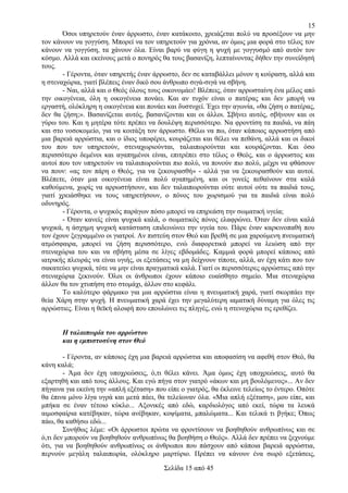 15
Όσοι υπηρετούν έναν άρρωστο, έναν κατάκοιτο, χρειάζεται πολύ να προσέξουν να μην
τον κάνουν να γογγύση. Μπορεί να τον υπηρετούν για χρόνια, αν όμως μια φορά στο τέλος τον
κάνουν να γογγύση, τα χάνουν όλα. Είναι βαρύ να φύγη η ψυχή με γογγυσμό από αυτόν τον
κόσμο. Αλλά και εκείνους μετά ο πονηρός θα τους βασανίζη, λεπταίνοντας δήθεν την συνείδησή
τους.
- Γέροντα, όταν υπηρετής έναν άρρωστο, δεν σε καταβάλλει μόνον η κούραση, αλλά και
η στεναχώρια, γιατί βλέπεις έναν δικό σου άνθρωπο σιγά-σιγά να σβήνη.
- Ναι, αλλά και ο Θεός όλους τους οικονομάει! Βλέπεις, όταν αρρωσταίνη ένα μέλος από
την οικογένεια, όλη η οικογένεια πονάει. Και αν τυχόν είναι ο πατέρας και δεν μπορή να
εργαστή, ολόκληρη η οικογένεια και πονάει και δυστυχεί. Έχει την αγωνία, «θα ζήση ο πατέρας,
δεν θα ζήση;». Βασανίζεται αυτός, βασανίζονται και οι άλλοι. Σβήνει αυτός, σβήνουν και οι
γύρω του. Και η μητέρα τότε πρέπει να δουλέψη περισσότερο. Να φροντίση τα παιδιά, να πάη
και στο νοσοκομείο, για να κοιτάξη τον άρρωστο. Θέλω να πω, όταν κάποιος αρρωστήση από
μια βαρειά αρρώστια, και ο ίδιος υποφέρει, κουράζεται και θέλει να πεθάνη, αλλά και οι δικοί
του που τον υπηρετούν, στεναχωριούνται, ταλαιπωρούνται και κουράζονται. Και όσο
περισσότερο δεμένοι και αγαπημένοι είναι, επιτρέπει στο τέλος ο Θεός, και ο άρρωστος και
αυτοί που τον υπηρετούν να ταλαιπωρούνται πιο πολύ, να πονούν πιο πολύ, μέχρι να φθάσουν
να πουν: «ας τον πάρη ο Θεός, για να ξεκουρασθή» - αλλά για να ξεκουρασθούν και αυτοί.
Βλέπετε, όταν μια οικογένεια είναι πολύ αγαπημένη, και οι γονείς πεθαίνουν στα καλά
καθούμενα, χωρίς να αρρωστήσουν, και δεν ταλαιπωρούνται ούτε αυτοί ούτε τα παιδιά τους,
γιατί χρειάσθηκε να τους υπηρετήσουν, ο πόνος του χωρισμού για τα παιδιά είναι πολύ
οδυνηρός.
- Γέροντα, ο ψυχικός παράγων πόσο μπορεί να επηρεάση την σωματική υγεία;
- Όταν κανείς είναι ψυχικά καλά, ο σωματικός πόνος ελαφρώνει. Όταν δεν είναι καλά
ψυχικά, η άσχημη ψυχική κατάσταση επιδεινώνει την υγεία του. Πάρε έναν καρκινοπαθή που
τον έχουν ξεγραμμένο οι γιατροί. Αν πιστεύη στον Θεό και βρεθή σε μια χαρούμενη πνευματική
ατμόσφαιρα, μπορεί να ζήση περισσότερο, ενώ διαφορετικά μπορεί να λειώση από την
στεναχώρια του και να σβήση μέσα σε λίγες εβδομάδες. Καμμιά φορά μπορεί κάποιος από
ιατρικής πλευράς να είναι υγιής, οι εξετάσεις να μη δείχνουν τίποτε, αλλά, αν έχη κάτι που τον
σακατεύει ψυχικά, τότε να μην είναι πραγματικά καλά. Γιατί οι περισσότερες αρρώστιες από την
στεναχώρια ξεκινούν. Όλοι οι άνθρωποι έχουν κάποιο ευαίσθητο σημείο. Μια στεναχώρια
άλλον θα τον χτυπήση στο στομάχι, άλλον στο κεφάλι.
Το καλύτερο φάρμακο για μια αρρώστια είναι η πνευματική χαρά, γιατί σκορπάει την
θεία Χάρη στην ψυχή. Η πνευματική χαρά έχει την μεγαλύτερη ιαματική δύναμη για όλες τις
αρρώστιες. Είναι η θεϊκή αλοιφή που επουλώνει τις πληγές, ενώ η στενοχώρια τις ερεθίζει.
Η ταλαιπωρία του αρρώστου
και η εμπιστοσύνη στον Θεό
- Γέροντα, αν κάποιος έχη μια βαρειά αρρώστια και αποφασίση να αφεθή στον Θεό, θα
κάνη καλά;
- Άμα δεν έχη υποχρεώσεις, ό,τι θέλει κάνει. Άμα όμως έχη υποχρεώσεις, αυτό θα
εξαρτηθή και από τους άλλους. Και εγώ πήγα στον γιατρό «άκων και μη βουλόμενος»... Αν δεν
πήγαινα για εκείνη την «απλή εξέταση» που είπε ο γιατρός, θα έκλεινε τελείως το έντερο. Οπότε
θα έπινα μόνο λίγα υγρά και μετά πάει, θα τελείωναν όλα. «Μια απλή εξέταση», μου είπε, και
μπήκα σε έναν τέτοιο κύκλο... Αξονικές από εδώ, καρδιολόγος από εκεί, τώρα τα λευκά
αιμοσφαίρια κατέβηκαν, τώρα ανέβηκαν, κοψίματα, μπαλώματα... Και τελικά τι βγήκε; Όπως
πάω, θα καθήσω εδώ...
Συνήθως λέμε: «Οι άρρωστοι πρώτα να φροντίσουν να βοηθηθούν ανθρωπίνως και σε
ό,τι δεν μπορούν να βοηθηθούν ανθρωπίνως θα βοηθήση ο Θεός». Αλλά δεν πρέπει να ξεχνούμε
ότι, για να βοηθηθούν ανθρωπίνως οι άνθρωποι που πάσχουν από κάποια βαρειά αρρώστια,
περνούν μεγάλη ταλαιπωρία, ολόκληρο μαρτύριο. Πρέπει να κάνουν ένα σωρό εξετάσεις,
Σελίδα 15 από 45

 