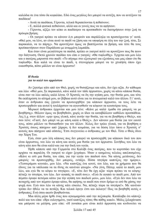 17
καλώδια σε ένα τόσο δα κεφαλάκι. Εδώ ένας μεγάλος δεν μπορεί να αντέξη, που να αντέξουν τα
παιδάκια!
- Αυτά τα παιδάκια, Γέροντα, τελικά θεραπεύονται ή πεθαίνουν;
- Ε, πολλά φυσικά πεθαίνουν, αλλά και οι γονείς πως να τα αφήσουν.
- Γέροντα, αξίζει τον κόπο οι παιδίατροι να προσπαθούν να διατηρήσουν στην ζωή τα
πρόωρα βρέφη;
- Οι γιατροί πρέπει να κάνουν ό,τι μπορούν και παράλληλα να προσεύχωνται γι’ αυτά.
«Θεέ μου, να λένε, αν είναι αυτό το παιδί να ζήση και να υποφέρη σε όλη του την ζωή, τότε, Σε
παρακαλώ, να το πάρης». Να φροντίζουν όμως να βαπτίζωνται τα βρέφη, και τότε θα τους
προϋπαντήσουν στον Παράδεισο με αναμμένη λαμπάδα.
Και όταν είναι μεγαλύτερα τα παιδιά, πρέπει οι γιατροί πολύ να προσέξουν πως θα πουν
την διάγνωση. Οκτώ χρονών παιδάκι του είπε ο γιατρός: «Θα τυφλωθής». Έρχεται και μου λέει
και ο πατέρας μπροστά στο παιδί: «Το πήγαμε στο εξωτερικό για εξετάσεις και μας είπαν ότι θα
τυφλωθή». Και καλά να είναι το παιδί, η στενοχώρια μπορεί να το χτυπήση όπου έχει
ευαισθησία, πόσο μάλλον αν είναι άρρωστο!
Η θυσία
για το καλό του αρρώστου
Αν ζητούμε κάτι από τον Θεό, χωρίς να θυσιάζουμε και κάτι, δεν έχει αξία. Αν κάθωμαι
και λέω: «Θεέ μου, Σε παρακαλώ, κάνε καλά τον τάδε άρρωστο», χωρίς να κάνω κάποια θυσία,
είναι σαν να λέω απλώς καλά λόγια. Ο Χριστός να δη την αγάπη μου, την θυσία μου, και τότε
θα εκπληρώση το αίτημά μου, αν βέβαια αυτό είναι για το πνευματικό καλό του άλλου. Γι’ αυτό,
όταν οι άνθρωποι σας ζητούν να προσευχηθήτε για κάποιον άρρωστο, να τους λέτε να
προσευχηθούν και αυτοί ή τουλάχιστον να αγωνισθούν να κόψουν τα κουσούρια τους.
Μερικοί άνθρωποι έρχονται και μου λένε: «Κάνε με καλά· έμαθα ότι μπορείς να με
βοηθήσης». Θέλουν όμως να βοηθηθούν, χωρίς οι ίδιοι να καταβάλλουν καθόλου προσπάθεια.
Λες λ.χ. στον άλλον: «μην τρως γλυκά, κάνε αυτήν την θυσία, για να σε βοηθήση ο Θεός», και
σου λένε: «Γιατί; Δεν μπορί να με κάνη καλά ο Θεός;». Δεν κάνουν μια θυσία για τον εαυτό
τους, πόσο μάλλον να θυσιασθούν για τον άλλον. Άλλος δεν τρώει γλυκά, για να βοηθήση ο
Χριστός όσους πάσχουν από ζάχαρο, ή δεν κοιμάται, για να δώση λίγο ύπνο ο Χριστός σ’
αυτούς που πάσχουν από αϋπνίες. Έτσι συγγενεύει ο άνθρωπος με τον Θεό. Τότε ο Θεός δίνει
την Χάρη Του.
Εγώ, όταν μου λέη κάποιος πως δεν μπορεί να προσευχηθή για κάποιον δικό του που
είναι άρρωστος, του λέω να κάνη και αυτός μια θυσία για τον άρρωστο. Συνήθως του λέω να
κάνη κάτι που θα είναι καλό και για την δική του υγεία.
Ήρθε κάποτε από την Γερμανία στο Καλύβι ένας πατέρας, που το κοριτσάκι του είχε
αρχίσει να παραλύη. Οι γιατροί το είχαν ξεγράψει. Ήταν ο καημένος τελείως απελπισμένος.
«Κάνε κι εσύ μια θυσία, του είπα, για την υγεία του παιδιού σου. Να κάνης μετάνοιες, δεν
μπορείς· να προσευχηθής, δεν μπορείς, εντάξει. Πόσα τσιγάρα καπνίζεις την ημέρα;».
«Τεσσεράμισι κουτιά», μου λέει. «Να καπνίζης ένα κουτί, του λέω, και τα χρήματα που θα
έδινες για τα υπόλοιπα να τα δίνης σε κανέναν φτωχό». «Να γίνη, Πάτερ, καλά το παιδί, μου
λέει, και εγώ θα το κόψω το τσιγάρο». «Ε, τότε δεν θα έχη αξία· τώρα πρέπει να το κόψης·
πέταξε το τσιγάρο, του λέω. Δεν αγαπάς το παιδί σου;». «Εγώ δε αγαπώ το παιδί μου; Από τον
πέμπτο όροφο πετιέμαι κάτω για την αγάπη του παιδιού μου», μου λέει. «Εγώ δεν σου λέω να
πεταχτής από τον πέμπτο όροφο κάτω, θα αφήσης το παιδί σου στον δρόμο κι εσύ θα χάσης την
ψυχή σου. Εγώ σου λέω να κάνης κάτι εύκολο. Να, πέταξε τώρα τα τσιγάρα!». Με κανέναν
τρόπο δεν ήθελε να τα πετάξη. Και τελικά έφυγε έτσι και έκλαιγε! Πως να βοηθηθή αυτός ο
άνθρωπος; Ενώ όσοι ακούν βοηθιούνται.
Μια άλλη μέρα ήρθε ένας που αγκομαχούσε από την πεζοπορία. Κατάλαβα ότι κάπνιζε
πολύ και του είπα: «Βρε ευλογημένε, γιατί καπνίζεις τόσο; Θα πάθης κακό». Μόλις ξελαχάνιασε
και μπόρεσε να μιλήση, μου είπε: «Η γυναίκα μου είναι πολύ άρρωστη και κινδυνεύει να
Σελίδα 17 από 45

 