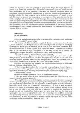 18
πεθάνη. Σε παρακαλώ, κάνε μια προσευχή να γίνη κανένα θαύμα. Οι γιατροί σήκωσαν τα
χέρια». «Την αγαπάς την γυναίκα σου;», τον ρωτάω. «Την αγαπώ», μου λέει. «Τότε γιατί δεν
κάνεις κι εσύ κάτι, για να την βοηθήσης; Αυτή έκανε ό,τι μπορούσε, οι γιατροί έκαναν ό,τι
μπορούσαν, και τώρα έρχεσαι εδώ, για να μου πης να κάνω κάτι και εγώ, να προσευχηθώ, για να
βοηθήση ο Θεός. Εσύ όμως τι έκανες, για να βοηθηθή η γυναίκα σου;». «Τι μπορώ να κάνω
εγώ, Γέροντα;», με ρωτάει. «Αν σταματήσης το κάπνισμα, του λέω, η γυναίκα σου θα γίνη
καλά». Σκέφθηκα ότι, αν ο Θεός δη ότι δεν συμφέρει πνευματικά στην γυναίκα του να γίνη
καλά, τουλάχιστον θα γλιτώση αυτός από το κακό που κάνει το τσιγάρο. Ύστερα από έναν μήνα
ήρθε χαρούμενο να με ευχαριστήση. «Γέροντα, σταμάτησα το κάπνισμα, μου είπε, και η γυναίκα
μου έγινε καλά». Μετά από ένα διάστημα ξαναήρθε αναστατωμένος να μου πη ότι ξανάρχισε
κρυφά να καπνίζη και η γυναίκα του έπεσε πάλι βαριά άρρωστη. «Το φάρμακο τώρα το ξέρεις,
του είπα. Κόψε το τσιγάρο».
Η προσευχή
για τους αρρώστους
- Γέροντα, παρακάλεσαν να σας πούμε να προσευχηθήτε για ένα άρρωστο παιδάκι και
ρωτούν αν θα γίνη καλά.Τι να τους πούμε;
- Πέστε τους: «Ο» Γέροντας θα προσευχηθή. Ο Χριστός αγαπάει το παιδί και θα κάνη
ό,τι είναι για το καλό του. Αν δη ότι το παιδί, όταν μεγαλώση, θα γίνη καλύτερο, θα ακούση την
προσευχή του. Αν δη όμως ότι αργότερα δεν θα είναι σε καλή πνευματική κατάσταση, τότε,
επειδή το αγαπάει, θα το πάρη». «Ζήτησε, λέει, και θα σου δώσω» 30. Αλλά θα μου το δώση ο
Θεός, αν εγώ είμαι δοσμένος στον Θεό· αλλιώς, τι να μου δώση την ζωή, για να ξεφύγω; Εγώ
χαίρομαι, είτε γίνη καλά είτε πεθάνη ένας άρρωστος για τον οποίο προσεύχομαι.
- Γέροντα, είναι καλό να προσευχώμαστε για την υγεία μας;
- Καλύτερα είναι να ζητούμε από τον Θεό να ελευθερωθούμε από τα πάθη μας. Να
ζητούμε δηλαδή πρώτα την Βασιλεία του Θεού. Αν παρακαλούμε τον Θεό να μας κάνη καλά,
τρώμε την ουράνια περιουσία. Όταν όμως δεν αντέχουμε τους πόνους της αρρώστιας, τότε να
παρακαλούμε τον Θεό να μας θεραπεύση, και Εκείνος θα ενεργήση ανάλογα.
- Γέροντα, το αν βοηθηθή ένας άρρωστος από την προσευχή που κάνουμε, εξαρτάται και
από το τι ζητάει και ο ίδιος από τον Θεό;
- Ο άρρωστος, αν ζητάη από τον Θεό να γίνη καλά μόνον εκείνος και δεν προσεύχεται να
γίνουν καλά και οι άλλοι άρρωστοι, δεν κάνει καλά. Εσύ, αδελφή, όταν ήσουν στον κόσμο και
εργαζόσουν στο νοσοκομείο, τι έκανες, όταν ο άρρωστος δεν μπορούσε να λέη την ευχή;
- Την έλεγα εγώ, Γέροντα.
- Καλά εσύ, αλλά και ο άρρωστος έπρεπε να λέη κάποια προσευχή.
- Έλεγε και εκείνος «Παναγία μου» ή «Παναγία μου, σώσε με». Αλλά, Γέροντα, και η
υπομονή στον πόνο δεν είναι προσευχή;
- Ναι, μπράβο! Είναι και αυτό! Εσείς, όταν σας ζητάη κάποιος να κάνετε προσευχή, γιατί
την τάδε ημέρα θα μπη στο χειρουργείο, να προσεύχεσθε από την στιγμή που σας το ζητάει. Να
μην περιμένετε την ώρα που θα μπη στο χειρουργείο να προσευχηθήτε. Και στις ακολουθίες,
όταν λέη ο ιερέας «υπέρ των εν ασθενείαις κατακειμένων»31, να λέτε με πόνο το «Κύριε,
ελέησον». Αν κάνετε με το διαπασών «βού...», για να πήτε «Κύριε, ελέησον» μουσικό, ο νους
σας θα είναι στο «βού...» και στον χαβά, και οι άρρωστοι οι καημένοι που υποφέρουν θα
περιμένουν από σας λίγη βοήθεια! Εκείνοι έχουν τον πόνο τους. Εσύ, που δεν έχεις πόνο,
προσευχήσου για εκείνους, να βοηθηθούν. Αφού δεν αναστενάζεις στο κρεββάτι, αναστέναξε
τουλάχιστον στην προσευχή για τους αρρώστους. Αν οι υγιείς δεν κάνουν λίγη προσευχή για
τους αρρώστους, θα τους πη μεθαύριο ο Χριστός: «Είχατε την υγεία σας και δεν κάνατε
προσευχή γι’ αυτούς που υπέφεραν; ‘’Ουκ οίδα υμάς...’’32».

Σελίδα 18 από 45

 