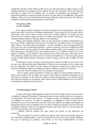 21
τοποθέτηση. Να πης: «Τώρα ο Θεός με θέλει έτσι, πριν από λίγα χρόνια με ήθελε αλλιώς». Ένας
ευλαβής δικηγόρος στα γεράματά του δεν έβλεπε και μου είπε μια φορά: «Κάνε, άγιε Γέροντα,
προσευχή να μπορώ λίγο να διαβάζω και να γνωρίζω τα προσφιλή μου πρόσωπα». «Τα
προσφιλή πρόσωπα τα γνωρίζεις και από την φωνή, του είπα. Όσο για το διάβασμα, τόσα χρόνια
διάβαζες. Τώρα να λες την ευχή. Φαίνεται ότι τώρα ο Θεός αυτό θέλει από σένα». Και από τότε
ο καημένος ένιωθε μεγαλύτερη χαρά από ό,τι όταν έβλεπε.
Ο ουράνιος μισθός
για την αναπηρία
Όταν έχουμε κάποια αναπηρία, αν κάνουμε υπομονή και δεν γκρινιάζουμε, τότε έχουμε
μεγαλύτερο μισθό. Γιατί όλοι οι ανάπηροι αποταμιεύουν. Ένας κουφό αυτί, ένας τυφλός από το
τυφλό μάτι, ένας κουτσός από το κουτσό πόδι. Είναι μεγάλη υπόθεση! Αν κάνουν και λίγο
αγώνα κατά των ψυχικών παθών, θα έχουν να λάβουν και στεφάνια από τον Θεό. Βλέπεις, οι
ανάπηροι πολέμου παίρνουν σύνταξη, παίρνουν και παράσημα.
Όποιος έχει ομορφιά, λεβεντιά, υγεία, και δεν αγωνίζεται να κόψη τα ελαττώματά του,
θα του πη ο Θεός: «Απήλαυσες στην ζωή σου τα αγαθά σου, την λεβεντιά σου! Τι σου χρωστώ
τώρα; Τίποτε». Ενώ όποιος έχει μια αναπηρία – είτε έτσι γεννήθηκε, είτε την κληρονόμησε από
τους γονείς του, είτε την απέκτησε αργότερα -, πρέπει να χαίρεται, γιατί έχει να λάβη στην άλλη
ζωή. Όταν μάλιστα δεν έχη φταίξει, θα έχη καθαρό ουράνιο μισθό, χωρίς κρατήσεις. Δεν είναι
μικρό πράγμα μια ολόκληρη ζωή να μην μπορή κάποιος λ.χ. να απλώση το πόδι του, να μην
μπορή να καθήση, να μην μπορή να κάνη μετάνοιες κ.λπ. Στην άλλη ζωή ο Θεός θα του πη:
«Έλα, παιδί μου, κάθησε πια αιώνια άνετα σ’ αυτήν την πολυθρόνα». Γι’ αυτό λέω, χίλιες φορές
να είχα γεννηθή καθυστερημένος διανοητικά, τυφλός, κουφός, γιατί θα είχα να λάβω τότε από
τον Θεό.
Οι ανάπηροι, εάν δεν γογγύζουν, αλλά δοξολογούν ταπεινά τον Θεό και ζουν κοντά Του,
θα έχουν την καλύτερη θέση στον Παράδεισο. Ο Θεός θα τους κατατάξη με τους Ομολογητές
και τους Μάρτυρες, που έδωσαν για την αγάπη του Χριστού τα χέρια και τα πόδια τους, και
τώρα στον Παράδεισο φιλούν με ευλάβεια συνέχεια τα πόδια και τα χέρια του Χριστού.
- Και όταν, Γέροντα, κάποιος είναι λ.χ. κουφός και γκρινιάρης;
- Και τα μικρά παιδιά γκρινιάζουν. Ο Θεός σε πολλά δεν δίνει σημασία. Βλέπετε, οι
καλοί γονείς αγαπούν όλα τα παιδιά τους εξίσου, αλλά δείχνουν ιδιαίτερο ενδιαφέρον για τα
αδύνατα ή τα ανάπηρα. Το ίδιο κάνει και ο Θεός, ο Καλός μας Πατέρας, για τα παιδιά Του που
είναι αδύνατα σωματικά ή πνευματικά, αρκεί αυτά να έχουν αγαθή διάθεση και να Του δίνουν
το δικαίωμα να επεμβαίνη στην ζωή τους.

Τα καθυστερημένα παιδιά
Οι μάνες που έχουν καθυστερημένα παιδιά, που κάνουν συνέχεια σκηνές, που λερώνουν,
τι τραβάνε οι καημένες! Μαρτύριο! Γνώρισα μια μάνα που έχει κοτζάμ παιδί και δεν μπορεί να
το κουμαντάρη, γιατί κάνει κάτι αταξίες!... Το καημένο παίρνει τις ακαθαρσίες και πασαλείβει
τα ντουβάρια, τα σεντόνια... Η μάνα να συμμαζεύη, να καθαρίζη το σπίτι, να κάνη όλο το
νοικοκυριό, και αυτό να τα κάνη όλα άνω-κάτω, όλα να τα λερώνη. Να κρύβη η φουκαριάρα τα
απορρυπαντικά και αυτό να τα βρίσκη και να τα πίνη! Ολόκληρα ντουλάπια τα πετάει κάτω από
το μπαλκόνι. Φύλαξε ο Θεός και δεν σκότωσε κανέναν μέχρι τώρα. Και δεν είναι μια μέρα και
δυο. Χρόνια ολόκληρα είναι η κατάσταση!
- Μπορεί, Γέροντα, κάποιος που είναι λειψός στο μυαλό να έχη ταπείνωση και
καλωσύνη;
- Πως δεν μπορεί! Να, αυτό το παιδάκι που έρχεται συχνά εδώ στο μοναστήρι μπορεί να
είναι διανοητικά καθυστερημένο, αλλά την καλωσύνη που έχει αυτό, ποιος λογικός άνθρωπος
την έχει; Τι προσευχή, τι μετάνοιες κάνει! Όταν με την κήλη δυσκολευόμουν να κάνω
Σελίδα 21 από 45

 