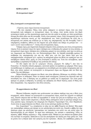 24
ΚΕΦΑΛΑΙΟ 4
Οι πνευματικοί νόμοι34

Πως λειτουργούν οι πνευματικοί νόμοι
- Γέροντα, ποιοι νόμοι λέγονται πνευματικοί;
- Θα σου εξηγήσω: Όπως στην φύση υπάρχουν οι φυσικοί νόμοι, έτσι και στην
πνευματική ζωή υπάρχουν οι πνευματικοί νόμοι. Ας πούμε, όταν πετάη κανείς ένα βαρύ
αντικείμενο ψηλά, με όσο περισσότερη ορμή και όσο πιο ψηλά το πετάξη, με τόσο μεγαλύτερη
δύναμη θα πέση κάτω και θα συντριβή. Αυτός είναι φυσικός νόμος. Στην πνευματική ζωή, όσο
περισσότερο υψώνεται κανείς με την υπερηφάνειά του, τόσο μεγαλύτερη θα είναι και η
πνευματική του πτώση και ανάλογα με το ύψος της υπερηφανείας του θα συντριβή. Γιατί ο
υπερήφανος ανεβαίνει, φθάνει σε ένα σημείο και μετά πέφτει και σπάζει τα μούτρα του – «ο
υψών εαυτόν ταπεινωθήσεται»35. Αυτός είναι πνευματικός νόμος.
Υπάρχει όμως μια σημαντική διαφορά ανάμεσα στους φυσικούς και στους πνευματικούς
νόμους: Ενώ οι φυσικοί νόμοι δεν έχουν σπλάχνα και ο άνθρωπος δεν μπορεί να τους αλλάξη, οι
πνευματικοί νόμοι έχουν σπλάχνα και ο άνθρωπος μπορεί να τους αλλάξη, γιατί έχει να κάνη με
τον Δημιουργό και Πλάστη του, τον Πολυεύσπλαχνο Θεό. Αν δηλαδή καταλάβη αμέσως το
ανέβασμα της υπερηφανείας του και πη: «Θεέ μου, εγώ δεν έχω τίποτε δικό μου και
υπερηφανεύομαι· συγχώρεσέ με!», αμέσως τα σπλαχνικά χέρια του Θεού τον αρπάζουν και τον
κατεβάζουν απαλά κάτω, χωρίς να γίνη αντιληπτή η πτώση του. Έτσι δεν συντρίβεται, αφού
προηγήθηκε η καρδιακή συντριβή με την μετάνοια που έδειξε.
Το ίδιο ισχύει και για το «μάχαιραν έδωκας, μάχαιραν θα λάβης» 36, που λέει το
Ευαγγέλιο. Αν δηλαδή «έδωσα μάχαιρα», κανονικά πρέπει να ξοφλήσω με μάχαιρα. Όταν όμως
συναισθάνωμαι το σφάλμα μου, με μαχαιρώνη η συνείδησή μου και ζητάω συγχώρηση από τον
Θεό, τότε πλέον παύουν να λειτουργούν οι πνευματικοί νόμοι και δέχομαι από τον Θεό την
αγάπη Του σαν βάλσαμο.
Μέσα δηλαδή στα κρίματα του Θεού, που είναι άβυσσος, βλέπουμε να αλλάζη ο Θεός,
όταν αλλάζουν οι άνθρωποι. Όταν το άτακτο παιδί συνέρχεται, μετανοή και δέρνεται από την
συνείδησή του, τότε ο Πατέρας του το χαϊδεύει με αγάπη και το παρηγορεί. Δεν είναι μικρό
πράγμα να μπορή ο άνθρωπος να αλλάξη την απόφαση του Θεού! Κάνεις κακό; Ο Θεός σου
δίνει σκαμπιλάκι. Λές «ήμαρτον»; Σου δίνει ευλογίες.
Τα αρχοντόπουλα του Θεού
Μερικοί άνθρωποι, παρόλο που μετάνοιωσαν για κάποιο σφάλμα τους και ο Θεός τους
συγχώρεσε, οπότε έπαψαν να λειτουργούν οι πνευματικοί νόμοι, αυτοί δεν ξεχνούν το σφάλμα
τους. Ζητούν επίμονα από τον Θεό να τιμωρηθούν σ’ αυτήν την ζωή για το σφάλμα τους, για να
εξοφλήσουν. Αφού λοιπόν επιμένουν, ο Καλός Θεός εκπληρώνει αυτό το φιλότιμο αίτημά τους,
τους κρατάει όμως τοκισμένη την πληρωμή στο Ουράνιο Ταμιευτήριό Του, στον Παράδεισο.
Αυτοί είναι τα αρχοντόπουλα του Θεού, είναι τα πιο φιλότιμα παιδιά του Θεού.
Στο Λειμωνάριο37 λ.χ. αναφέρεται το εξής για τον αββά Ποιμένα τον βοσκό: Μια φορά
τον επισκέφθηκε κάποιος και ζήτησε να τον φιλοξενήση στο κελλί του. Επειδή ο αββάς δεν είχε
ιδιαίτερο χώρο για φιλοξενία, τακτοποίησε τον επισκέπτη στο κελλί του και αυτός πήγε να
διανυκτερεύση σε μια σπηλιά. Το πρωί που επέστρεψε, τον ρώτησε ο επισκέπτης: «Πως τα
πέρασες, αββά; Μήπως κρύωσες;». «Όχι, πέρασα καλά. Μπήκα σε μια σπηλιά και βρήκα μέσα
ένα λιοντάρι να κοιμάται. Ξάπλωσα κι εγώ και ακούμπησα την πλάτη μου στην χαίτη του. Από
τα χνώτα του η σπηλιά ήταν σαν φούρνος και δεν κρύωσα». «Καλά, δεν φοβήθηκες μήπως σε
Σελίδα 24 από 45

 