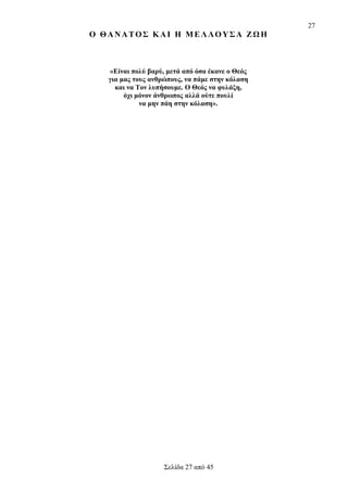 27

Ο ΘΑΝΑΤΟΣ ΚΑΙ Η ΜΕΛΛΟΥΣΑ ΖΩΗ

«Είναι πολύ βαρύ, μετά από όσα έκανε ο Θεός
για μας τους ανθρώπους, να πάμε στην κόλαση
και να Τον λυπήσουμε. Ο Θεός να φυλάξη,
όχι μόνον άνθρωπος αλλά ούτε πουλί
να μην πάη στην κόλαση».

Σελίδα 27 από 45

 