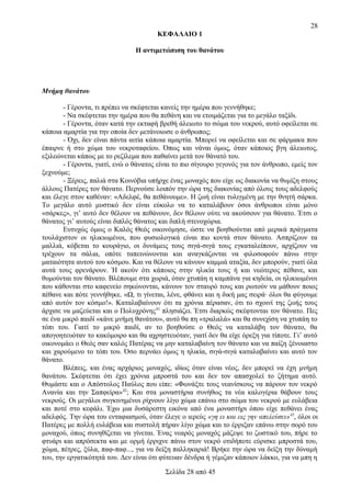 28
ΚΕΦΑΛΑΙΟ 1
Η αντιμετώπιση του θανάτου

Μνήμη θανάτου
- Γέροντα, τι πρέπει να σκέφτεται κανείς την ημέρα που γεννήθηκε;
- Να σκέφτεται την ημέρα που θα πεθάνη και να ετοιμάζεται για το μεγάλο ταξίδι.
- Γέροντα, όταν κατά την εκταφή βρεθή άλειωτο το σώμα του νεκρού, αυτό οφείλεται σε
κάποια αμαρτία για την οποία δεν μετάνοιωσε ο άνθρωπος;
- Όχι, δεν είναι πάντα αιτία κάποια αμαρτία. Μπορεί να οφείλεται και σε φάρμακα που
έπαιρνε ή στο χώμα του νεκροταφείου. Όπως και νάναι όμως, όταν κάποιος βγη άλειωτος,
εξιλεώνεται κάπως με το ρεζίλεμα που παθαίνει μετά τον θάνατό του.
- Γέροντα, γιατί, ενώ ο θάνατος είναι το πιο σίγουρο γεγονός για τον άνθρωπο, εμείς τον
ξεχνούμε;
- Ξέρεις, παλιά στα Κοινόβια υπήρχε ένας μοναχός που είχε ως διακονία να θυμίζη στους
άλλους Πατέρες τον θάνατο. Περνούσε λοιπόν την ώρα της διακονίας από όλους τους αδελφούς
και έλεγε στον καθέναν: «Αδελφέ, θα πεθάνουμε». Η ζωή είναι τυλιγμένη με την θνητή σάρκα.
Το μεγάλο αυτό μυστικό δεν είναι εύκολο να το καταλάβουν όσοι άνθρωποι είναι μόνο
«σάρκες», γι’ αυτό δεν θέλουν να πεθάνουν, δεν θέλουν ούτε να ακούσουν για θάνατο. Έτσι ο
θάνατος γι’ αυτούς είναι διπλός θάνατος και διπλή στενοχώρια.
Ευτυχώς όμως ο Καλός Θεός οικονόμησε, ώστε να βοηθιούνται από μερικά πράγματα
τουλάχιστον οι ηλικιωμένοι, που φυσιολογικά είναι πιο κοντά στον θάνατο. Ασπρίζουν τα
μαλλιά, κόβεται το κουράγιο, οι δυνάμεις τους σιγά-σιγά τους εγκαταλείπουν, αρχίζουν να
τρέχουν τα σάλια, οπότε ταπεινώνονται και αναγκάζονται να φιλοσοφούν πάνω στην
ματαιότητα αυτού του κόσμου. Και να θέλουν να κάνουν καμμιά αταξία, δεν μπορούν, γιατί όλα
αυτά τους φρενάρουν. Ή ακούν ότι κάποιος στην ηλικία τους ή και νεώτερος πέθανε, και
θυμούνται τον θάνατο. Βλέπουμε στα χωριά, όταν χτυπάη η καμπάνα για κηδεία, οι ηλικιωμένοι
που κάθονται στο καφενείο σηκώνονται, κάνουν τον σταυρό τους και ρωτούν να μάθουν ποιος
πέθανε και πότε γεννήθηκε. «Ω, τι γίνεται, λένε, φθάνει και η δική μας σειρά· όλοι θα φύγουμε
από αυτόν τον κόσμο!». Καταλαβαίνουν ότι τα χρόνια πέρασαν, ότι το σχοινί της ζωής τους
άρχισε να μαζεύεται και ο Πολυχρόνης 41 πλησιάζει. Έτσι διαρκώς σκέφτονται τον θάνατο. Πες
σε ένα μικρό παιδί «κάνε μνήμη θανάτου», αυτό θα πη «τραλαλά» και θα συνεχίση να χτυπάη το
τόπι του. Γιατί το μικρό παιδί, αν το βοηθούσε ο Θεός να καταλάβη τον θάνατο, θα
απογοητευόταν το κακόμοιρο και θα αχρηστευόταν, γιατί δεν θα είχε όρεξη για τίποτε. Γι’ αυτό
οικονομάει ο Θεός σαν καλός Πατέρας να μην καταλαβαίνη τον θάνατο και να παίζη ξένοιαστο
και χαρούμενο το τόπι του. Όσο περνάει όμως η ηλικία, σιγά-σιγά καταλαβαίνει και αυτό τον
θάνατο.
Βλέπεις, και ένας αρχάριος μοναχός, ιδίως όταν είναι νέος, δεν μπορεί να έχη μνήμη
θανάτου. Σκέφτεται ότι έχει χρόνια μπροστά του και δεν τον απασχολεί το ζήτημα αυτό.
Θυμάστε και ο Απόστολος Παύλος που είπε: «Φωνάξτε τους νεανίσκους να πάρουν τον νεκρό
Ανανία και την Σαπφείρα»42; Και στα μοναστήρια συνήθως τα νέα καλογέρια θάβουν τους
νεκρούς. Οι μεγάλοι συγκινημένοι ρίχνουν λίγο χώμα επάνω στο σώμα του νεκρού με ευλάβεια
και ποτέ στο κεφάλι. Έχω μια δυσάρεστη εικόνα από ένα μοναστήρι όπου είχε πεθάνει ένας
αδελφός. Την ώρα του ενταφιασμού, όταν έλεγε ο ιερεύς «γη ει και εις γην απελεύσει»43, όλοι οι
Πατέρες με πολλή ευλάβεια και συστολή πήραν λίγο χώμα και το έρριξαν επάνω στην σορό του
μοναχού, όπως συνηθίζεται να γίνεται. Ένας νεαρός μοναχός μάζεψε το ζωστικό του, πήρε το
φτυάρι και απρόσεκτα και με ορμή έρριχνε πάνω στον νεκρό οτιδήποτε εύρισκε μπροστά του,
χώμα, πέτρες, ξύλα, παφ-παφ..., για να δείξη παλληκαριά! Βρήκε την ώρα να δείξη την δύναμή
του, την εργατικότητά του. Δεν είναι ότι φύτευαν δένδρα ή γέμιζαν κάποιον λάκκο, για να μπη η
Σελίδα 28 από 45

 
