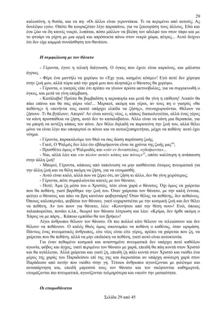 29
καλωσύνη, η θυσία, και να πη: «Οι άλλοι είναι γεροντάκια. Τι να περιμένω από αυτούς; Ας
δουλέψω εγώ». Οπότε θα κουραζόταν λίγο παραπάνω, για να ξεκουράση τους άλλους. Εδώ και
ένα ζώο να δη κανείς νεκρό, λυπάται, πόσο μάλλον να βλέπη τον αδελφό του στον τάφο και με
το φτυάρι να ρίχνη με μια ορμή και απρόσεκτα πάνω στον νεκρό χώμα, πέτρες... Αυτό δείχνει
ότι δεν είχε καμμιά συναίσθηση του θανάτου.
Η συμφιλίωση με τον θάνατο
- Γέροντα, έγινε η τελική διάγνωση. Ο όγκος που έχετε είναι καρκίνος, και μάλιστα
άγριος.
- Φέρε ένα μαντήλι να χορέψω το «Έχε γεια, καημένε κόσμε»! Εγώ ποτέ δεν χόρεψα
στην ζωή μου, αλλά τώρα από την χαρά μου που πλησιάζει ο θάνατος θα χορέψω.
- Γέροντα, ο γιατρός είπε ότι πρέπει να γίνουν πρώτα ακτινοβολίες, για να συρρικνωθή ο
όγκος, και μετά να γίνη επέμβαση.
- Κατάλαβα! Πρώτα θα βομβαδίση η αεροπορία και μετά θα γίνη η επίθεση! Λοιπόν θα
πάω επάνω και θα σας φέρω νέα!... Μερικοί, ακόμη και γέροι, αν τους πη ο γιατρός «θα
πεθάνης» ή «πενήντα τοις εκατό υπάρχει ελπίδα να ζήσης», στεναχωριούνται. Θέλουν να
ζήσουν. Τι θα βγάλουν; Απορώ! Αν είναι κανείς νέος, ε, κάπως δικαιολογείται, αλλά ένας γέρος
να κάνη προσπάθεια να ζήση, αυτό δεν το καταλαβαίνω. Άλλο είναι να κάνη μια θεραπεία, για
να μπορή να αντέξη κάπως τον πόνο. Δεν θέλει δηλαδή να παρατείνη την ζωή του, αλλά θέλει
μόνο να είναι λίγο πιο υποφερτοί οι πόνοι και να αυτοεξυπηρετήται, μέχρι να πεθάνη· αυτό έχει
νόημα.
- Γέροντα, παρακαλούμε τον Θεό να σας δώση παράταση ζωής.
- Γιατί, Ο Ψαλμός δεν λέει ότι εβδομήκοντα είναι τα χρόνια της ζωής μας44;
- Προσθέτει όμως ο Ψαλμωδός και «εάν εν δυναστείαις, ογδοήκοντα»...
- Ναι, αλλά λέει και «το πλείον αυτών κόπος και πόνος»45, οπότε καλύτερη η ανάπαυση
στην άλλη ζωή!
- Μπορεί, Γέροντα, κάποιος από ταπείνωση να μην αισθάνεται έτοιμος πνευματικά για
την άλλη ζωή και να θέλη ακόμη να ζήση, για να ετοιμασθή;
- Αυτό είναι καλό, αλλά που να ξέρει ότι, αν ζήση κι άλλο, δεν θα γίνη χειρότερος;
- Γέροντα, πότε συμφιλιώνεται κανείς με τον θάνατο;
- Ποτέ; Άμα ζη μέσα του ο Χριστός, τότε είναι χαρά ο θάνατος. Όχι όμως να χαίρεται
που θα πεθάνη, γιατί βαρέθηκε την ζωή του. Όταν χαίρεσαι τον θάνατο, με την καλή έννοια,
φεύγει ο θάνατος και πάει να βρη κανέναν φοβητσιάρη! Όταν θέλης να πεθάνης, δεν πεθαίνεις.
Όποιος καλοπερνάει, φοβάται τον θάνατο, γιατί ευχαριστιέται με την κοσμική ζωή και δεν θέλει
να πεθάνη, Αν του πουν για θάνατο, λέει: «Κουνήσου από την θέση σου»! Ενώ, όποιος
ταλαιπωρείται, πονάει κ.λπ., θεωρεί τον θάνατο λύτρωση και λέει: «Κρίμα, δεν ήρθε ακόμη ο
Χάρος να με πάρη... Κάποιο εμπόδιο θα τον βρήκε»!
Λίγοι άνθρωποι θέλουν τον θάνατο. Οι πιο πολλοί κάτι θέλουν να τελειώσουν και δεν
θέλουν να πεθάνουν. Ο καλός Θεός όμως οικονομάει να πεθάνη ο καθένας, όταν ωριμάση.
Πάντως ένας πνευματικός άνθρωπος, είτε νέος είναι είτε γέρος, πρέπει να χαίρεται που ζη, να
χαίρεται που θα πεθάνη, αλλά να μην επιδιώκη να πεθάνη, γιατί αυτό είναι αυτοκτονία.
Για έναν πεθαμένο κοσμικά και αναστημένο πνευματικά δεν υπάρχει ποτέ καθόλου
αγωνία, φόβος και άγχος, γιατί περιμένει τον θάνατο με χαρά, επειδή θα πάη κοντά στον Χριστό
και θα αγάλλεται. Αλλά χαίρεται και γιατί ζη, επειδή ζη πάλι κοντά στον Χριστό και νιώθει ένα
μέρος της χαράς του Παραδείσου επί της γης και διερωτάται αν υπάρχη ανώτερη χαρά στον
Παράδεισο από αυτήν που νιώθει στην γη. Τέτοιοι άνθρωποι αγωνίζονται με φιλότιμο και
αυταπάρνηση και, επειδή μπροστά τους τον θάνατο και τον σκέφτονται καθημερινά,
ετοιμάζονται πιο πνευματικά, αγωνίζονται τολμηρότερα και νικούν την ματαιότητα.
Οι ετοιμοθάνατοι
Σελίδα 29 από 45

 