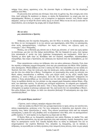 3
υπήρχε λίγος πόνος, αρρώστιες κ.λπ., θα γίνονταν θηρία οι άνθρωποι· δεν θα πλησίαζαν
καθόλου στον Θεό.
Η ζωή αυτή είναι ψεύτικη και σύντομη· λίγα είναι τα χρόνια της. Και ευτυχώς που είναι
λίγα, γιατί γρήγορα θα περάσουν οι πίκρες, οι οποίες θα θεραπεύσουν τις ψυχές μας σαν τα
πικροφάρμακα. Βλέπεις, οι γιατροί, ενώ οι καημένοι οι άρρωστοι πονούν, τους δίνουν πικρό
φάρμακο, γιατί με το πικρό θα γίνουν καλά, όχι με το γλυκό. Θέλω να πω ότι και η υγεία από το
πικρό βγαίνει, και η σωτηρία της ψυχής από το πικρό βγαίνει.

Με τον πόνο
μας επισκέπτεται ο Χριστός
Άνθρωπος που δεν περνάει δοκιμασίες, που δεν θέλει να πονάη, να ταλαιπωρήται, που
δεν θέλει να τον στεναχωρούν ή να του κάνουν μια παρατήρηση, αλλά θέλει να καλοπερνάη,
είναι εκτός πραγματικότητος. «Διήλθομεν δια πυρός και ύδατος, και εξήγαγες ημάς εις
αναψυχήν»3, λέει ο Ψαλμωδός.
Βλέπεις, και η Παναγία μας πόνεσε και οι Άγιοί μας πόνεσαν, γι’ αυτό και εμείς πρέπει
να πονέσουμε, μια που τον ίδιο δρόμο ακολουθούμε. Με την διαφορά ότι εμείς, όταν έχουμε
λίγη ταλαιπωρία σ’ αυτήν την ζωή, ξοφλούμε λογαριασμούς και σωζόμαστε. Αλλά και ο
Χριστός με πόνο ήρθε στην γη. Κατέβηκε από τον Ουρανό, σαρκώθηκε, ταλαιπωρήθηκε,
σταυρώθηκε. Και τώρα ο Χριστιανός την επίσκεψη του Χριστού έτσι την καταλαβαίνει, με τον
πόνο.
Όταν επισκέπτεται ο πόνος τον άνθρωπο, τότε του κάνει επίσκεψη ο Χριστός. Ενώ, όταν
δεν περνάη ο άνθρωπος καμμιά δοκιμασία, είναι σαν μία εγκατάλειψη του Θεού. Ούτε ξοφλάει,
ούτε αποταμιεύει. Μιλάω βέβαια για έναν ο οποίος δεν θέλει την κακοπάθεια για την αγάπη του
Χριστού. Σου λέει: «Έχω την υγεία μου, έχω την όρεξή μου, τρώω, περνάω μια χαρά, ήσυχα...»,
και δεν λέει ένα «δόξα Σοι ο Θεός». Τουλάχιστον, αν αναγνωρίζη όλες αυτές τις ευλογίες του
Θεού, κάπως τακτοποιείται η υπόθεση. «Δεν μου άξιζαν αυτά, να πη, αλλά, επειδή είμαι
αδύνατος, γι’ αυτό ο Θεός με οικονομάει». Στον βίο του Αγίου Αμβροσίου 4 αναφέρεται ότι
κάποτε ο Άγιος φιλοξενήθηκε με την συνοδεία του στο σπίτι κάποιου πλουσίου. Βλέποντας ο
Άγιος τα αμύθητα πλούτη του τον ρώτησε να είχε καμμιά φορά δοκιμάσει κάποια θλίψη. «Όχι,
ποτέ, του απάντησε εκείνος. Τα πλούτη μου συνέχεια αυξάνονται, τα κτήματά μου ευφορούν,
ούτε πόνο έχω, ούτε αρρώστια είδα ποτέ». Τότε ο Άγιος δάκρυσε και είπε στην συνοδεία του:
«Ετοιμάστε τα αμάξια να φύγουμε γρήγορα από ‘δώ, γιατί αυτόν δεν τον επισκέφθηκε ο Θεός!».
Και μόλις βγήκαν στον δρόμο, το σπίτι του πλουσίου βούλιαξε! Η καλοπέραση που είχε ήταν
εγκατάλειψη Θεού5.
«Ον αγαπά Κύριος παιδεύει»6
- Γέροντα, γιατί ο κόσμος υποφέρει σήμερα τόσο πολύ;
- Από την αγάπη του Θεού! Εσύ σαν μοναχή σηκώνεσαι το πρωί, κάνεις τον κανόνα σου,
κάνεις κομποσχοίνια, μετάνοιες κ.λπ. Για τους κοσμικούς οι δυσκολίες που περνούν είναι ο
κανόνας τους, οπότε εξαγνίζονται μ’ αυτές. Τους κάνουν μεγαλύτερο καλό από την κοσμική
καλοπέραση, η οποία δεν τους βοηθάει ούτε να πλησιάσουν στον Θεό, ούτε να αποταμιεύσουν
μισθό ουράνιο. Γι’ αυτό πρέπει να τις δέχωνται ως δώρα από τον Θεό.
Ο Καλός Θεός με τις δοκιμασίες παιδαγωγεί σαν καλός Πατέρας τα παιδιά Του, από
αγάπη, από θεία καλωσύνη, και όχι από κακότητα ούτε από κοσμική, νομική, δικαιοσύνη, γιατί
θέλει να επιστρέψουν κοντά Του. Επειδή δηλαδή θέλει να σώση τα πλάσματά Του και να
κληρονομήσουν την ουράνια Βασιλεία Του, επιτρέπει τις δοκιμασίες, για να παλέψη ο
άνθρωπος, να αγωνισθή και να δώση εξετάσεις στην υπομονή στους πόνους, ώστε να μην μπορή
Σελίδα 3 από 45

 