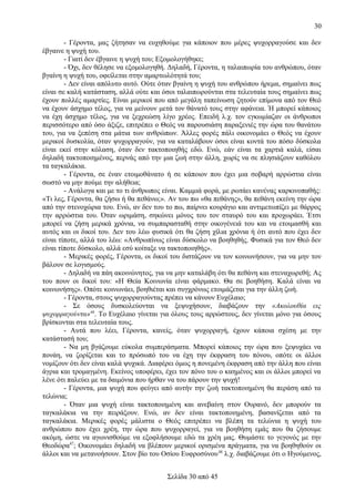 30
- Γέροντα, μας ζήτησαν να ευχηθούμε για κάποιον που μέρες ψυχορραγούσε και δεν
έβγαινε η ψυχή του.
- Γιατί δεν έβγαινε η ψυχή του; Εξομολογήθηκε;
- Όχι, δεν θέλησε να εξομολογηθή. Δηλαδή, Γέροντα, η ταλαιπωρία του ανθρώπου, όταν
βγαίνη η ψυχή του, οφείλεται στην αμαρτωλότητά του;
- Δεν είναι απόλυτο αυτό. Ούτε όταν βγαίνη η ψυχή του ανθρώπου ήρεμα, σημαίνει πως
είναι σε καλή κατάσταση, αλλά ούτε και όσοι ταλαιπωρούνται στα τελευταία τους σημαίνει πως
έχουν πολλές αμαρτίες. Είναι μερικοί που από μεγάλη ταπείνωση ζητούν επίμονα από τον Θεό
να έχουν άσχημο τέλος, για να μείνουν μετά τον θάνατό τους στην αφάνεια. Ή μπορεί κάποιος
να έχη άσχημο τέλος, για να ξεχρεώση λίγο χρέος. Επειδή λ.χ. τον εγκωμίαζαν οι άνθρωποι
περισσότερο από όσο άξιζε, επιτρέπει ο Θεός να παρουσιάση παραξενιές την ώρα του θανάτου
του, για να ξεπέση στα μάτια των ανθρώπων. Άλλες φορές πάλι οικονομάει ο Θεός να έχουν
μερικοί δυσκολία, όταν ψυχορραγούν, για να καταλάβουν όσοι είναι κοντά του πόσο δύσκολα
είναι εκεί στην κόλαση, όταν δεν τακτοποιηθής εδώ. Ενώ, εάν είναι τα χαρτιά καλά, είσαι
δηλαδή τακτοποιημένος, περνάς από την μια ζωή στην άλλη, χωρίς να σε πλησιάζουν καθόλου
τα ταγκαλάκια.
- Γέροντα, σε έναν ετοιμοθάνατο ή σε κάποιον που έχει μια σοβαρή αρρώστια είναι
σωστό να μην πούμε την αλήθεια;
- Ανάλογα και με το τι άνθρωπος είναι. Καμμιά φορά, με ρωτάει κανένας καρκινοπαθής:
«Τι λες, Γέροντα, θα ζήσω ή θα πεθάνω;». Αν του πω «θα πεθάνης», θα πεθάνη εκείνη την ώρα
από την στενοχώρια του. Ενώ, αν δεν του το πω, παίρνει κουράγιο και αντιμετωπίζει με θάρρος
την αρρώστια του. Όταν ωριμάση, σηκώνει μόνος του τον σταυρό του και προχωράει. Έτσι
μπορεί να ζήση μερικά χρόνια, να συμπαρασταθή στην οικογένειά του και να ετοιμασθή και
αυτός και οι δικοί του. Δεν του λέω φυσικά ότι θα ζήση χίλια χρόνια ή ότι αυτό που έχει δεν
είναι τίποτε, αλλά του λέω: «Ανθρωπίνως είναι δύσκολο να βοηθηθής. Φυσικά για τον Θεό δεν
είναι τίποτε δύσκολο, αλλά εσύ κοίταξε να τακτοποιηθής».
- Μερικές φορές, Γέροντα, οι δικοί του διστάζουν να τον κοινωνήσουν, για να μην τον
βάλουν σε λογισμούς.
- Δηλαδή να πάη ακοινώνητος, για να μην καταλάβη ότι θα πεθάνη και στεναχωρεθή; Ας
του πουν οι δικοί του: «Η Θεία Κοινωνία είναι φάρμακο. Θα σε βοηθήση. Καλά είναι να
κοινωνήσης». Οπότε κοινωνάει, βοηθιέται και συγχρόνως ετοιμάζεται για την άλλη ζωή.
- Γέροντα, στους ψυχορραγούντας πρέπει να κάνουν Ευχέλαιο;
- Σε όσους δυσκολεύονται να ξεψυχήσουν, διαβάζουν την «Ακολουθία εις
ψυχορραγούντα»46. Το Ευχέλαιο γίνεται για όλους τους αρρώστους, δεν γίνεται μόνο για όσους
βρίσκονται στα τελευταία τους.
- Αυτά που λέει, Γέροντα, κανείς, όταν ψυχορραγή, έχουν κάποια σχέση με την
κατάστασή του;
- Να μη βγάζουμε εύκολα συμπεράσματα. Μπορεί κάποιος την ώρα που ξεψυχάει να
πονάη, να ζορίζεται και το πρόσωπό του να έχη την έκφραση του πόνου, οπότε οι άλλοι
νομίζουν ότι δεν είναι καλά ψυχικά. Διαφέρει όμως η πονεμένη έκφραση από την άλλη που είναι
άγρια και τρομαγμένη. Εκείνος υποφέρει, έχει τον πόνο του ο καημένος και οι άλλοι μπορεί να
λένε ότι παλεύει με τα δαιμόνια που ήρθαν να του πάρουν την ψυχή!
- Γέροντα, μια ψυχή που φεύγει από αυτήν την ζωή τακτοποιημένη θα περάση από τα
τελώνια;
- Όταν μια ψυχή είναι τακτοποιημένη και ανεβαίνη στον Ουρανό, δεν μπορούν τα
ταγκαλάκια να την πειράξουν. Ενώ, αν δεν είναι τακτοποιημένη, βασανίζεται από τα
ταγκαλάκια. Μερικές φορές μάλιστα ο Θεός επιτρέπει να βλέπη τα τελώνια η ψυχή του
ανθρώπου που έχει χρέη, την ώρα που ψυχορραγεί, για να βοηθήση εμάς που θα ζήσουμε
ακόμη, ώστε να αγωνισθούμε να εξοφλήσουμε εδώ τα χρέη μας. Θυμάστε το γεγονός με την
Θεοδώρα47; Οικονομάει δηλαδή να βλέπουν μερικοί ορισμένα πράγματα, για να βοηθηθούν οι
άλλοι και να μετανοήσουν. Στον βίο του Οσίου Ευφροσύνου 48 λ.χ. διαβάζουμε ότι ο Ηγούμενος,
Σελίδα 30 από 45

 