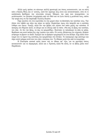 32
Αλλά εμείς πρέπει να κάνουμε πολλή προσευχή για όσους αυτοκτονούν, για να κάνη
κάτι ο Καλός Θεός και γι’ αυτούς, γιατί δεν ξέρουμε πως έγινε και αυτοκτόνησαν, ούτε σε τι
κατάσταση βρέθηκαν την τελευταία στιγμή. Μπορεί, την ώρα που ξεψυχούσαν, να
μετάνοιωσαν, να ζήτησαν συγχώρηση από τον Θεό και να έγινε δεκτή η μετάνοιά τους, οπότε
την ψυχή τους να την παρέλαβε Άγγελος Κυρίου.
Είχα ακούσει ότι ένα κοριτσάκι σε ένα χωριό πήγε να βοσκήση την κατσίκα τους. Την
έδεσε στο λιβάδι και πήγε πιο πέρα να παίξη. Ξεχάστηκε όμως στο παιχνίδι και η κατσίκα
λύθηκε και έφυγε. Έψαξε, αλλά δεν την βρήκε και γύρισε στο σπίτι χωρίς την κατσίκα. Ο
πατέρας του θύμωσε πολύ, το έδειρε και το έδιωξε από το σπίτι. «Να πας να βρης την κατσίκα,
του είπε. Αν δεν την βρης, να πας να κρεμασθής». Ξεκίνησε το ταλαίπωρο να πάη να ψάξη.
Βράδιασε και αυτό ακόμη δεν είχε γυρίσει στο σπίτι. Οι γονείς, βλέποντας ότι νύχτωσε, βγήκαν
ανήσυχοι να βρουν το παιδί. Έψαξαν και το βρήκαν κρεμασμένο σε ένα δένδρο. Είχε δέσει στον
λαιμό του το σχοινί της κατσίκας και κρεμάστηκε στο δένδρο. Το κακόμοιρο είχε φιλότιμο και
πήρε κατά γράμμα αυτό που του είπε ο πατέρας του. Το έθαψαν μετά έξω από το κοιμητήρι.
Η Εκκλησία φυσικά καλά έκανε και το έθαψε απ’ έξω, για να φρενάρη όσους
αυτοκτονούν για το παραμικρό, αλλά και ο Χριστός καλά θα κάνη, αν το βάλη μέσα στον
Παράδεισο.

Σελίδα 32 από 45

 