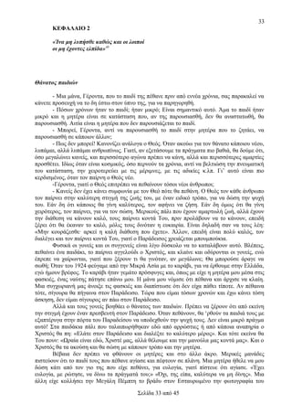 33
ΚΕΦΑΛΑΙΟ 2
«Ίνα μη λυπήσθε καθώς και οι λοιποί
οι μη έχοντες ελπίδα»49

Θάνατος παιδιών
- Μια μάνα, Γέροντα, που το παιδί της πέθανε πριν από εννέα χρόνια, σας παρακαλεί να
κάνετε προσευχή να το δη έστω στον ύπνο της, για να παρηγορηθή.
- Πόσων χρόνων ήταν το παιδί; ήταν μικρό; Είναι σημαντικό αυτό. Άμα το παιδί ήταν
μικρό και η μητέρα είναι σε κατάσταση που, αν της παρουσιασθή, δεν θα αναστατωθή, θα
παρουσιασθή. Αιτία είναι η μητέρα που δεν παρουσιάζεται το παιδί.
- Μπορεί, Γέροντα, αντί να παρουσιασθή το παιδί στην μητέρα που το ζητάει, να
παρουσιασθή σε κάποιον άλλον;
- Πως δεν μπορεί! Κανονίζει ανάλογα ο Θεός. Όταν ακούω για τον θάνατο κάποιου νέου,
λυπάμαι, αλλά λυπάμαι ανθρωπίνως. Γιατί, αν εξετάσουμε τα πράγματα πιο βαθιά, θα δούμε ότι,
όσο μεγαλώνει κανείς, και περισσότερο αγώνα πρέπει να κάνη, αλλά και περισσότερες αμαρτίες
προσθέτει. Ιδίως όταν είναι κοσμικός, όσο περνούν τα χρόνια, αντί να βελτιώση την πνευματική
του κατάσταση, την χειροτερεύει με τις μέριμνες, με τις αδικίες κ.λπ. Γι’ αυτό είναι πιο
κερδισμένος, όταν τον παίρνη ο Θεός νέο.
-Γέροντα, γιατί ο Θεός επιτρέπει να πεθαίνουν τόσοι νέοι άνθρωποι;
- Κανείς δεν έχει κάνει συμφωνία με τον Θεό πότε θα πεθάνη. Ο Θεός τον κάθε άνθρωπο
τον παίρνει στην καλύτερη στιγμή της ζωής του, με έναν ειδικό τρόπο, για να δώση την ψυχή
του. Εάν δη ότι κάποιος θα γίνη καλύτερος, τον αφήνει να ζήση. Εάν δη όμως ότι θα γίνη
χειρότερος, τον παίρνει, για να τον σώση. Μερικούς πάλι που έχουν αμαρτωλή ζωή, αλλά έχουν
την διάθεση να κάνουν καλό, τους παίρνει κοντά Του, πριν προλάβουν να το κάνουν, επειδή
ξέρει ότι θα έκαναν το καλό, μόλις τους δινόταν η ευκαιρία. Είναι δηλαδή σαν να τους λέη:
«Μην κουράζεσθε· αρκεί η καλή διάθεση που έχετε». Άλλον, επειδή είναι πολύ καλός, τον
διαλέγει και τον παίρνει κοντά Του, γιατί ο Παράδεισος χρειάζεται μπουμπούκια.
Φυσικά οι γονείς και οι συγγενείς είναι λίγο δύσκολο να το καταλάβουν αυτό. Βλέπεις,
πεθαίνει ένα παιδάκι, το παίρνει αγγελούδι ο Χριστός, και κλαίνε και οδύρονται οι γονείς, ενώ
έπρεπε να χαίρωνται, γιατί που ξέρουν τι θα γινόταν, αν μεγάλωνε; Θα μπορούσε άραγε να
σωθή; Όταν του 1924 φεύγαμε από την Μικρά Ασία με το καράβι, για να έρθουμε στην Ελλάδα,
εγώ ήμουν βρέφος. Το καράβι ήταν γεμάτο πρόσφυγες και, όπως με είχε η μητέρα μου μέσα στις
φασκιές, ένας ναύτης πάτησε επάνω μου. Η μάνα μου νόμισε ότι πέθανα και άρχισε να κλαίη.
Μια συγχωριανή μας άνοιξε τις φασκιές και διαπίστωσε ότι δεν είχα πάθει τίποτε. Αν πέθαινα
τότε, σίγουρα θα πήγαινα στον Παράδεισο. Τώρα που είμαι τόσων χρονών και έχω κάνει τόση
άσκηση, δεν είμαι σίγουρος αν πάω στον Παράδεισο.
Αλλά και τους γονείς βοηθάει ο θάνατος των παιδιών. Πρέπει να ξέρουν ότι από εκείνη
την στιγμή έχουν έναν πρεσβευτή στον Παράδεισο. Όταν πεθάνουν, θα ‘ρθούν τα παιδιά τους με
εξαπτέρυγα στην πόρτα του Παραδείσου να υποδεχθούν την ψυχή τους. Δεν είναι μικρό πράγμα
αυτό! Στα παιδάκια πάλι που ταλαιπωρήθηκαν εδώ από αρρώστιες ή από κάποια αναπηρία ο
Χριστός θα πη: «Ελάτε στον Παράδεισο και διαλέξτε το καλύτερο μέρος». Και τότε εκείνα θα
Του πουν: «Ωραία είναι εδώ, Χριστέ μας, αλλά θέλουμε και την μανούλα μας κοντά μας». Και ο
Χριστός θα τα ακούση και θα σώση με κάποιον τρόπο και την μητέρα.
Βέβαια δεν πρέπει να φθάνουν οι μητέρες και στο άλλο άκρο. Μερικές μανάδες
πιστεύουν ότι το παιδί τους που πέθανε αγίασε και πέφτουν σε πλάνη. Μια μητέρα ήθελε να μου
δώση κάτι από τον γιο της που είχε πεθάνει, για ευλογία, γιατί πίστευε ότι αγίασε. «Έχει
ευλογία, με ρώτησε, να δίνω τα πράγματά του;» «Όχι, της είπα, καλύτερα να μη δίνης». Μια
άλλη είχε κολλήσει την Μεγάλη Πέμπτη το βράδυ στον Εσταυρωμένο την φωτογραφία του
Σελίδα 33 από 45

 