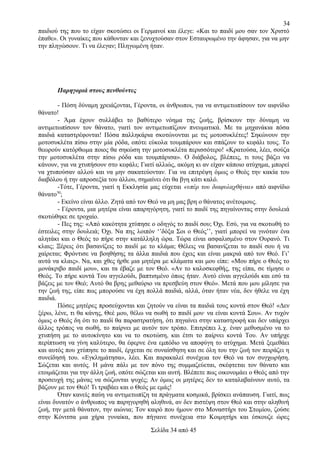 34
παιδιού της που το είχαν σκοτώσει οι Γερμανοί και έλεγε: «Και το παιδί μου σαν τον Χριστό
έπαθε». Οι γυναίκες που κάθονταν και ξενυχτούσαν στον Εσταυρωμένο την άφησαν, για να μην
την πληγώσουν. Τι να έλεγαν; Πληγωμένη ήταν.

Παρηγοριά στους πενθούντες
- Πόση δύναμη χρειάζονται, Γέροντα, οι άνθρωποι, για να αντιμετωπίσουν τον αιφνίδιο
θάνατο!
- Άμα έχουν συλλάβει το βαθύτερο νόημα της ζωής, βρίσκουν την δύναμη να
αντιμετωπίσουν τον θάνατο, γιατί τον αντιμετωπίζουν πνευματικά. Με τα μηχανάκια πόσα
παιδιά καταστρέφονται! Πόσα παλληκάρια σκοτώνονται με τις μοτοσυκλέτες! Σηκώνουν την
μοτοσυκλέτα πίσω στην μία ρόδα, οπότε εύκολα τουμπάρουν και σπάζουν το κεφάλι τους. Το
θεωρούν κατόρθωμα ποιος θα σηκώση την μοτοσυκλέτα περισσότερο! «Κρατούσα, λέει, σούζα
την μοτοσυκλέτα στην πίσω ρόδα και τουμπάρισα». Ο διάβολος, βλέπεις, τι τους βάζει να
κάνουν, για να χτυπήσουν στο κεφάλι; Γιατί αλλιώς, ακόμη κι αν είχαν κάποιο ατύχημα, μπορεί
να χτυπούσαν αλλού και να μην σακατεύονταν. Για να επιτρέψη όμως ο Θεός την κακία του
διαβόλου ή την απροσεξία του άλλου, σημαίνει ότι θα βγη κάτι καλό.
-Τότε, Γέροντα, γιατί η Εκκλησία μας εύχεται «υπέρ του διαφυλαχθήναι» από αιφνίδιο
50
θάνατο ;
- Εκείνο είναι άλλο. Ζητά από τον Θεό να μη μας βρη ο θάνατος ανέτοιμους.
- Γέροντα, μια μητέρα είναι απαρηγόρητη, γιατί το παιδί της πηγαίνοντας στην δουλειά
σκοτώθηκε σε τροχαίο.
- Πες της: «Από κακότητα χτύπησε ο οδηγός το παιδί σου; Όχι. Εσύ, για να σκοτωθή το
έστειλες στην δουλειά; Όχι. Να πης λοιπόν ‘’δόξα Σοι ο Θεός’’, γιατί μπορεί να γινόταν ένα
αλητάκι και ο Θεός το πήρε στην κατάλληλη ώρα. Τώρα είναι ασφαλισμένο στον Ουρανό. Τι
κλαις; Ξέρεις ότι βασανίζεις το παιδί με το κλάμα; Θέλεις να βασανίζεται το παιδί σου ή να
χαίρεται; Φρόντισε να βοηθήσης τα άλλα παιδιά που έχεις και είναι μακριά από τον Θεό. Γι’
αυτά να κλαις». Να, και χθες ήρθε μια μητέρα με κλάματα και μου είπε: «Μου πήρε ο Θεός το
μονάκριβο παιδί μου», και τα έβαζε με τον Θεό. «Αν το καλοσκεφθής, της είπα, σε τίμησε ο
Θεός. Το πήρε κοντά Του αγγελούδι, βαπτισμένο όπως ήταν. Αυτό είναι αγγελούδι και εσύ τα
βάζεις με τον Θεό; Αυτό θα βρης μεθαύριο να πρεσβεύη στον Θεό». Μετά που μου μίλησε για
την ζωή της, είπε πως μπορούσε να έχη πολλά παιδιά, αλλά, όταν ήταν νέα, δεν ήθελε να έχη
παιδιά.
Πόσες μητέρες προσεύχονται και ζητούν να είναι τα παιδιά τους κοντά στον Θεό! «Δεν
ξέρω, λένε, τι θα κάνης, Θεέ μου, θέλω να σωθή το παιδί μου· να είναι κοντά Σου». Αν τυχόν
όμως ο Θεός δη ότι το παιδί θα παραστρατήση, ότι πηγαίνει στην καταστροφή και δεν υπάρχει
άλλος τρόπος να σωθή, το παίρνει με αυτόν τον τρόπο. Επιτρέπει λ.χ. έναν μεθυσμένο να το
χτυπήση με το αυτοκίνητο και να το σκοτώση, και έτσι το παίρνει κοντά Του. Αν υπήρχε
περίπτωση να γίνη καλύτερο, θα έφερνε ένα εμπόδιο να αποφύγη το ατύχημα. Μετά ξεμεθάει
και αυτός που χτύπησε το παιδί, έρχεται σε συναίσθηση και σε όλη του την ζωή τον πειράζει η
συνείδησή του. «Εγκλημάτησα», λέει. Και παρακαλεί συνέχεια τον Θεό να τον συγχωρήση.
Σώζεται και αυτός. Η μάνα πάλι με τον πόνο της συμμαζεύεται, σκέφτεται τον θάνατο και
ετοιμάζεται για την άλλη ζωή, οπότε σώζεται και αυτή. Βλέπετε πως οικονομάει ο Θεός από την
προσευχή της μάνας να σώζωνται ψυχές; Αν όμως οι μητέρες δεν το καταλαβαίνουν αυτό, τα
βάζουν με τον Θεό! Τι τραβάει και ο Θεός με εμάς!
Όταν κανείς παύη να αντιμετωπίζη τα πράγματα κοσμικά, βρίσκει ανάπαυση. Γιατί, πως
είναι δυνατόν ο άνθρωπος να παρηγορηθή αληθινά, αν δεν πιστέψη στον Θεό και στην αληθινή
ζωή, την μετά θάνατον, την αιώνια; Τον καιρό που ήμουν στο Μοναστήρι του Στομίου, ζούσε
στην Κόνιτσα μια χήρα γυναίκα, που πήγαινε συνέχεια στο Κοιμητήρι και έσκουζε ώρες
Σελίδα 34 από 45

 