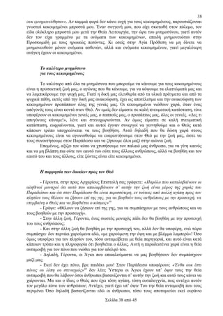 38
ουκ εμνημονεύθησαν». Αν καμμιά φορά δεν κάνω ευχή για τους κεκοιμημένους, παρουσιάζονται
γνωστοί κεκοιμημένοι μπροστά μου. Έναν συγγενή μου, που είχε σκοτωθή στον πόλεμο, τον
είδα ολόκληρο μπροστά μου μετά την Θεία Λειτουργία, την ώρα του μνημοσύνου, γιατί αυτόν
δεν τον είχα γραμμένο με τα ονόματα των κεκοιμημένων, επειδή μνημονευόταν στην
Προσκομιδή με τους ηρωικώς πεσόντες. Κι εσείς στην Αγία Πρόθεση να μη δίνετε να
μνημονευθούν μόνον ονόματα ασθενών, αλλά και ονόματα κεκοιμημένων, γιατί μεγαλύτερη
ανάγκη έχουν οι κεκοιμημένοι.
Το καλύτερο μνημόσυνο
για τους κεκοιμημένους
Το καλύτερο από όλα τα μνημόσυνα που μπορούμε να κάνουμε για τους κεκοιμημένους
είναι η προσεκτική ζωή μας, ο αγώνας που θα κάνουμε, για να κόψουμε τα ελαττώματά μας και
να λαμπικάρουμε την ψυχή μας. Γιατί η δική μας ελευθερία από τα υλικά πράγματα και από τα
ψυχικά πάθη, εκτός από την δική μας ανακούφιση, έχει ως αποτέλεσμα και την ανακούφιση των
κεκοιμημένων προπάππων όλης της γενιάς μας. Οι κεκοιμημένοι νιώθουν χαρά, όταν ένας
απόγονός τους είναι κοντά στον Θεό. Αν εμείς δεν είμαστε σε καλή πνευματική κατάσταση, τότε
υποφέρουν οι κεκοιμημένοι γονείς μας, ο παππούς μας, ο προπάππος μας, όλες οι γενεές. «Δες τι
απογόνους κάναμε!», λένε και στενοχωριούνται. Αν όμως είμαστε σε καλή πνευματική
κατάσταση, ευφραίνονται, γιατί και αυτοί έγιναν συνεργοί να γεννηθούμε και ο Θεός κατά
κάποιον τρόπο υποχρεώνεται να τους βοηθήση. Αυτό δηλαδή που θα δώση χαρά στους
κεκοιμημένους είναι να αγωνισθούμε να ευαρεστήσουμε στον Θεό με την ζωή μας, ώστε να
τους συναντήσουμε στον Παράδεισο και να ζήσουμε όλοι μαζί στην αιώνια ζωή.
Επομένως, αξίζει τον κόπο να χτυπήσουμε τον παλαιό μας άνθρωπο, για να γίνη καινός
και να μη βλάπτη πια ούτε τον εαυτό του ούτε τους άλλους ανθρώπους, αλλά να βοηθάη και τον
εαυτό του και τους άλλους, είτε ζώντες είναι είτε κεκοιμημένοι.
Η παρρησία των δικαίων προς τον Θεό
- Γέροντα, στην προς Αρχαρίους Επιστολή σας γράφετε: «Παρόλο που καταλαβαίνουν οι
αληθινοί μοναχοί ότι αυτό που απολαμβάνουν σ’ αυτήν την ζωή είναι μέρος της χαράς του
Παραδείσου και ότι στον Παράδεισο θα είναι περισσότερη, εν τούτοις από πολλή αγάπη προς τον
πλησίον τους θέλουν να ζήσουν επί της γης, για να βοηθούν τους ανθρώπους με την προσευχή, να
επεμβαίνη ο Θεός και να βοηθιέται ο κόσμος»59
- Γράψε: «Θέλουν να ζήσουν επί της γης, για να συμπάσχουν με τους ανθρώπους και να
τους βοηθούν με την προσευχή».
- Στην άλλη ζωή, Γέροντα, ένας σωστός μοναχός πάλι δεν θα βοηθάη με την προσευχή
του τους ανθρώπους;
- Και στην άλλη ζωή θα βοηθάη με την προσευχή του, αλλά δεν θα υποφέρη, ενώ τώρα
συμπάσχει· δεν περνάει χαρούμενα εδώ, «με χαρούμενη την όψη και με βλέμμα λαμπερό»! Όσο
όμως υποφέρει για τον πλησίον του, τόσο ανταμείβεται με θεία παρηγοριά, και αυτό είναι κατά
κάποιον τρόπο και η πληροφορία ότι βοηθιέται ο άλλος. Αυτή η παραδεισένια χαρά είναι η θεία
ανταμοιβή για τον πόνο που νιώθει για τον αδελφό του.
- Δηλαδή, Γέροντα, οι Άγιοι που επικαλούμαστε να μας βοηθήσουν δεν συμπάσχουν
μαζί μας;
- Εκεί δεν έχει πόνο, βρε παιδάκι μου! Στον Παράδεισο υποφέρουν; «Ένθα ουκ έστι
πόνος ου λύπη ου στεναγμός»60 δεν λέει; Ύστερα οι Άγιοι έχουν υπ’ όψιν τους την θεία
ανταμοιβή που θα λάβουν όσοι άνθρωποι βασανίζονται σ’ αυτήν την ζωή και αυτό τους κάνει να
χαίρωνται. Μα και ο ίδιος ο Θεός που έχει τόση αγάπη, τόση ευσπλαγχνία, πως αντέχει αυτόν
τον μεγάλο πόνο των ανθρώπων; Αντέχει, γιατί έχει υπ’ όψιν Του την θεία ανταμοιβή που τους
περιμένει Όσο δηλαδή βασανίζονται εδώ οι άνθρωποι, τόσο τους αποταμιεύει εκεί ουράνιο
Σελίδα 38 από 45

 