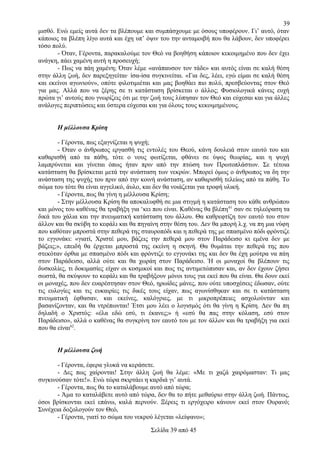 39
μισθό. Ενώ εμείς αυτά δεν τα βλέπουμε και συμπάσχουμε με όσους υποφέρουν. Γι’ αυτό, όταν
κάποιος τα βλέπη λίγο αυτά και έχη υπ’ όψιν του την ανταμοιβή που θα λάβουν, δεν υποφέρει
τόσο πολύ.
- Όταν, Γέροντα, παρακαλούμε τον Θεό να βοηθήση κάποιον κεκοιμημένο που δεν έχει
ανάγκη, πάει χαμένη αυτή η προσευχή;
- Πως να πάη χαμένη; Όταν λέμε «ανάπαυσον τον τάδε» και αυτός είναι σε καλή θέση
στην άλλη ζωή, δεν παρεξηγείται· ίσα-ίσα συγκινείται. «Για δες, λέει, εγώ είμαι σε καλή θέση
και εκείνοι αγωνιούν», οπότε φιλοτιμιέται και μας βοηθάει πιο πολύ, πρεσβεύοντας στον Θεό
για μας. Αλλά που να ξέρης σε τι κατάσταση βρίσκεται ο άλλος; Φυσιολογικά κάνεις ευχή
πρώτα γι’ αυτούς που γνωρίζεις ότι με την ζωή τους λύπησαν τον Θεό και εύχεσαι και για άλλες
ανάλογες περιπτώσεις και ύστερα εύχεσαι και για όλους τους κεκοιμημένους.
Η μέλλουσα Κρίση
- Γέροντα, πως εξαγνίζεται η ψυχή;
- Όταν ο άνθρωπος εργασθή τις εντολές του Θεού, κάνη δουλειά στον εαυτό του και
καθαρισθή από τα πάθη, τότε ο νους φωτίζεται, φθάνει σε ύψος θεωρίας, και η ψυχή
λαμπρύνεται και γίνεται όπως ήταν πριν από την πτώση των Πρωτοπλάστων. Σε τέτοια
κατάσταση θα βρίσκεται μετά την ανάσταση των νεκρών. Μπορεί όμως ο άνθρωπος να δη την
ανάσταση της ψυχής του πριν από την κοινή ανάσταση, αν καθαρισθή τελείως από τα πάθη. Το
σώμα του τότε θα είναι αγγελικό, άυλο, και δεν θα νοιάζεται για τροφή υλική.
- Γέροντα, πως θα γίνη η μέλλουσα Κρίση;
- Στην μέλλουσα Κρίση θα αποκαλυφθή σε μια στιγμή η κατάσταση του κάθε ανθρώπου
και μόνος του καθένας θα τραβήξη για ‘κει που είναι. Καθένας θα βλέπη 61 σαν σε τηλεόραση τα
δικά του χάλια και την πνευματική κατάσταση του άλλου. Θα καθρεφτίζη τον εαυτό του στον
άλλον και θα σκύβη το κεφάλι και θα πηγαίνη στην θέση του. Δεν θα μπορή λ.χ. να πη μια νύφη
που καθόταν μπροστά στην πεθερά της σταυροπόδι και η πεθερά της με σπασμένο πόδι φρόντιζε
το εγγονάκι: «γιατί, Χριστέ μου, βάζεις την πεθερά μου στον Παράδεισο κι εμένα δεν με
βάζεις;», επειδή θα έρχεται μπροστά της εκείνη η σκηνή. Θα θυμάται την πεθερά της που
στεκόταν όρθια με σπασμένο πόδι και φρόντιζε το εγγονάκι της και δεν θα έχη μούτρα να πάη
στον Παράδεισο, αλλά ούτε και θα χωράη στον Παράδεισο. Ή οι μοναχοί θα βλέπουν τις
δυσκολίες, τι δοκιμασίες είχαν οι κοσμικοί και πως τις αντιμετώπισαν και, αν δεν έχουν ζήσει
σωστά, θα σκύψουν το κεφάλι και θα τραβήξουν μόνοι τους για εκεί που θα είναι. Θα δουν εκεί
οι μοναχές, που δεν ευαρέστησαν στον Θεό, ηρωίδες μάνες, που ούτε υποσχέσεις έδωσαν, ούτε
τις ευλογίες και τις ευκαιρίες τις δικές τους είχαν, πως αγωνίσθηκαν και σε τι κατάσταση
πνευματική έφθασαν, και εκείνες, καλόγριες, με τι μικροπρέπειες ασχολούνταν και
βασανίζονταν, και θα ντρέπωνται! Έτσι μου λέει ο λογισμός ότι θα γίνη η Κρίση. Δεν θα πη
δηλαδή ο Χριστός: «έλα εδώ εσύ, τι έκανες;» ή «εσύ θα πας στην κόλαση, εσύ στον
Παράδεισο», αλλά ο καθένας θα συγκρίνη τον εαυτό του με τον άλλον και θα τραβήξη για εκεί
που θα είναι62.
Η μέλλουσα ζωή
- Γέροντα, έφερα γλυκά να κεράσετε.
- Δες πως χαίρονται! Στην άλλη ζωή θα λέμε: «Με τι χαζά χαιρόμασταν: Τι μας
συγκινούσαν τότε!». Ενώ τώρα σκιρτάει η καρδιά γι’ αυτά.
- Γέροντα, πως θα το καταλάβουμε αυτό από τώρα;
- Άμα το καταλάβετε αυτό από τώρα, δεν θα το πήτε μεθαύριο στην άλλη ζωή. Πάντως,
όσοι βρίσκονται εκεί επάνω, καλά περνούν. Ξέρεις τι εργόχειρο κάνουν εκεί στον Ουρανό;
Συνέχεια δοξολογούν τον Θεό,
- Γέροντα, γιατί το σώμα του νεκρού λέγεται «λείψανο»;
Σελίδα 39 από 45

 