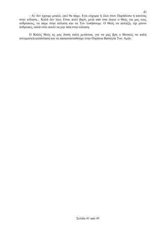 41
- Αν δεν έχουμε μυαλό, εκεί θα πάμε. Εγώ εύχομαι ή όλοι στον Παράδεισο ή κανένας
στην κόλαση... Καλά δεν λέω; Είναι πολύ βαρύ, μετά από όσα έκανε ο Θεός για μας τους
ανθρώπους, να πάμε στην κόλαση και να Τον λυπήσουμε. Ο Θεός να φυλάξη, όχι μόνον
άνθρωπος, αλλά ούτε πουλί να μην πάη στην κόλαση.
Ο Καλός Θεός ας μας δώση καλή μετάνοια, για να μας βρη ο θάνατος σε καλή
πνευματική κατάσταση και να αποκατασταθούμε στην Ουράνια Βασιλεία Του. Αμήν.

Σελίδα 41 από 45

 