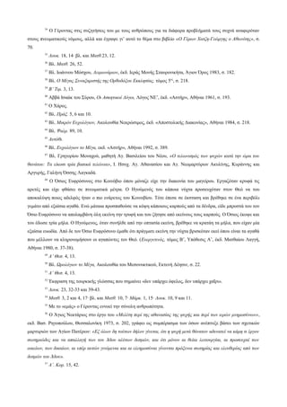 34

Ο Γέροντας στις συζητήσεις του με τους ανθρώπους για τα διάφορα προβλήματά τους συχνά αναφερόταν

στους πνευματικούς νόμους, αλλά και έγραψε γι’ αυτό το θέμα στο βιβλίο «Ο Γέρων Χατζη-Γεώργης ο Αθωνίτης», σ.
70.
35

Λουκ. 18, 14· βλ. και Ματθ.23, 12.

36

Βλ. Ματθ. 26, 52.

37

Βλ. Ιωάννου Μόσχου, Λειμωνάριον, έκδ. Ιεράς Μονής Σταυρονικήτα, Άγιον Όρος 1983, σ. 182.

38

Βλ. Ο Μέγας Συναξαριστής της Ορθοδόξου Εκκλησίας, τόμος 5ος, σ. 218.

39

Β’ Τιμ. 3, 13.

40

Αββά Ισαάκ του Σύρου, Οι Ασκητικοί Λόγοι, Λόγος ΝΕ’, έκδ. «Αστήρ», Αθήναι 1961, σ. 193.

41

Ο Χάρος.

42

Βλ. Πράξ. 5, 6 και 10.

43

Βλ. Μικρόν Ευχολόγιον, Ακολουθία Νεκρώσιμος, έκδ. «Αποστολικής Διακονίας», Αθήναι 1984, σ. 218.

44

Βλ. Ψαλμ. 89, 10.

45

Αυτόθι.

46

Βλ. Ευχολόγιον το Μέγα, εκδ. «Αστήρ», Αθήναι 1992, σ. 389.

47

Βλ. Γρηγορίου Μοναχού, μαθητή Αγ. Βασιλείου του Νέου, «Ο τελωνισμός των ψυχών κατά την ώρα του

θανάτου: Τα είκοσι τρία βασικά τελώνια», Ι. Ησυχ. Αγ. Αθανασίου και Αγ. Νεομαρτύρων Ακυλίνης, Κυράννης και
Αργυρής, Γαλήνη Όσσης Λαγκαδά.
48

Ο Όσιος Ευφρόσυνος στο Κοινόβιο όπου μόναζε είχε την διακονία του μαγείρου. Εργαζόταν κρυφά τις

αρετές και είχε φθάσει σε πνευματικά μέτρα. Ο Ηγούμενός του κάποια νύχτα προσευχόταν στον Θεό να του
αποκαλύψη ποιος αδελφός ήταν ο πιο ενάρετος του Κοινοβίου. Τότε έπεσε σε έκσταση και βρέθηκε σε ένα περιβόλι
γεμάτο από εξαίσια αγαθά. Ενώ μάταια προσπαθούσε να κόψη κάποιους καρπούς από τα δένδρα, είδε μπροστά του τον
Όσιο Ευφρόσυνο να απολαμβάνη όλη εκείνη την τρυφή και του ζήτησε από εκείνους τους καρπούς. Ο Όσιος έκοψε και
του έδωσε τρία μήλα. Ο Ηγούμενος, όταν συνήλθε από την οπτασία εκείνη, βρέθηκε να κρατάη τα μήλα, που είχαν μία
εξαίσια ευωδία. Από δε τον Όσιο Ευφρόσυνο έμαθε ότι πράγματι εκείνη την νύχτα βρισκόταν εκεί όπου είναι τα αγαθά
που μέλλουν να κληρονομήσουν οι αγαπώντες τον Θεό. (Ευεργετινός, τόμος Β’, Υπόθεσις Α’, έκδ. Ματθαίου Λαγγή,
Αθήναι 1980, σ. 37-38).
49

Α’ Θεσ. 4, 13.

50

Βλ. Ωρολόγιον το Μέγα, Ακολουθία του Μεσονυκτικού, Εκτενή Δέησιν, σ. 22.

51

Α’ Θεσ. 4, 13.

52

Έκφραση της τουρκικής γλώσσας που σημαίνει «δεν υπάρχει όφελος, δεν υπάρχει χαΐρι».

53

Λουκ. 23, 32-33 και 39-43.

54

Ματθ. 3, 2 και 4, 17· βλ. και Ματθ. 10, 7· Μάρκ. 1, 15· Λουκ. 10, 9 και 11.

55

Με το «εμάς» ο Γέροντας εννοεί την σύνολη ανθρωπότητα.

56

Ο Άγιος Νεκτάριος στο έργο του «Μελέτη περί της αθανασίας της ψυχής και περί των ιερών μνημοσύνων»,

εκδ. Βασ. Ρηγοπούλου, Θεσσαλονίκη 1973, σ. 202, γράφει ως συμπέρασμα των όσων ανέπτυξε βάσει των σχετικών
μαρτυριών των Αγίων Πατέρων: «Εξ όλων δη τούτων δήλον γίνεται, ότι η ψυχή μετά θάνατον αδυνατεί να κάμη τι έργον
σωτηριώδες και να απαλλαγή των του Άδου αλύτων δεσμών, και ότι μόνον αι θείαι λειτουργίαι, αι προσευχαί των
οικείων, των δικαίων, αι υπέρ αυτών γινόμεναι και αι ελεημοσύναι γίνονται πρόξενοι σωτηρίας και ελευθερίας από των
δεσμών του Άδου».
57

Α’. Κορ. 15, 42.

 