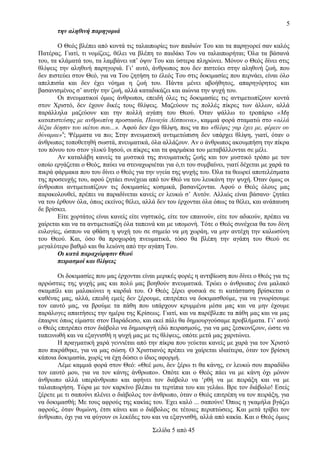 5
την αληθινή παρηγοριά
Ο Θεός βλέπει από κοντά τις ταλαιπωρίες των παιδιών Του και τα παρηγορεί σαν καλός
Πατέρας. Γιατί, τι νομίζεις, θέλει να βλέπη το παιδάκι Του να ταλαιπωρήται; Όλα τα βάσανά
του, τα κλάματά του, τα λαμβάνει υπ’ όψιν Του και ύστερα πληρώνει. Μόνον ο Θεός δίνει στις
θλίψεις την αληθινή παρηγοριά. Γι’ αυτό, άνθρωπος που δεν πιστεύει στην αληθινή ζωή, που
δεν πιστεύει στον Θεό, για να Του ζητήση το έλεός Του στις δοκιμασίες που περνάει, είναι όλο
απελπισία και δεν έχει νόημα η ζωή του. Πάντα μένει αβοήθητος, απαρηγόρητος και
βασανισμένος σ’ αυτήν την ζωή, αλλά καταδικάζει και αιώνια την ψυχή του.
Οι πνευματικοί όμως άνθρωποι, επειδή όλες τις δοκιμασίες τις αντιμετωπίζουν κοντά
στον Χριστό, δεν έχουν δικές τους θλίψεις. Μαζεύουν τις πολλές πίκρες των άλλων, αλλά
παράλληλα μαζεύουν και την πολλή αγάπη του Θεού. Όταν ψάλλω το τροπάριο «Μη
καταπιστεύσης με ανθρωπίνη προστασία, Παναγία Δέσποινα», καμμιά φορά σταματώ στο «αλλά
δέξαι δέησιν του ικέτου σου...». Αφού δεν έχω θλίψη, πως να πω «θλίψις γαρ έχει με, φέρειν ου
δύναμαι»9; Ψέμματα να πω; Στην πνευματική αντιμετώπιση δεν υπάρχει θλίψη, γιατί, όταν ο
άνθρωπος τοποθετηθή σωστά, πνευματικά, όλα αλλάζουν. Αν ο άνθρωπος ακουμπήση την πίκρα
του πόνου του στον γλυκύ Ιησού, οι πίκρες και τα φαρμάκια του μεταβάλλονται σε μέλι.
Αν καταλάβη κανείς τα μυστικά της πνευματικής ζωής και τον μυστικό τρόπο με τον
οποίο εργάζεται ο Θεός, παύει να στεναχωριέται για ό,τι του συμβαίνει, γιατί δέχεται με χαρά τα
πικρά φάρμακα που του δίνει ο Θεός για την υγεία της ψυχής του. Όλα τα θεωρεί αποτελέσματα
της προσευχής του, αφού ζητάει συνέχεια από τον Θεό να του λευκάνη την ψυχή. Όταν όμως οι
άνθρωποι αντιμετωπίζουν τις δοκιμασίες κοσμικά, βασανίζονται. Αφού ο Θεός όλους μας
παρακολουθεί, πρέπει να παραδίνεται κανείς εν λευκώ σ’ Αυτόν. Αλλιώς είναι βάσανο· ζητάει
να του έρθουν όλα, όπως εκείνος θέλει, αλλά δεν του έρχονται όλα όπως τα θέλει, και ανάπαυση
δε βρίσκει.
Είτε χορτάτος είναι κανείς είτε νηστικός, είτε τον επαινούν, είτε τον αδικούν, πρέπει να
χαίρεται και να τα αντιμετωπίζη όλα ταπεινά και με υπομονή. Τότε ο Θεός συνέχεια θα του δίνη
ευλογίες, ώσπου να φθάση η ψυχή του σε σημείο να μη χωράη, να μην αντέχη την καλωσύνη
του Θεού. Και, όσο θα προχωράη πνευματικά, τόσο θα βλέπη την αγάπη του Θεού σε
μεγαλύτερο βαθμό και θα λειώνη από την αγάπη Του.
Οι κατά παραχώρησιν Θεού
πειρασμοί και θλίψεις
Οι δοκιμασίες που μας έρχονται είναι μερικές φορές η αντιβίωση που δίνει ο Θεός για τις
αρρώστιες της ψυχής μας και πολύ μας βοηθούν πνευματικά. Τρώει ο άνθρωπος ένα μαλακό
σκαμπίλι και μαλακώνει η καρδιά του. Ο Θεός ξέρει φυσικά σε τι κατάσταση βρίσκεται ο
καθένας μας, αλλά, επειδή εμείς δεν ξέρουμε, επιτρέπει να δοκιμασθούμε, για να γνωρίσουμε
τον εαυτό μας, να βρούμε τα πάθη που υπάρχουν κρυμμένα μέσα μας και να μην έχουμε
παράλογες απαιτήσεις την ημέρα της Κρίσεως. Γιατί, και να παρέβλεπε τα πάθη μας και να μας
έπαιρνε όπως είμαστε στον Παράδεισο, και εκεί πάλι θα δημιουργούσαμε προβλήματα. Γι’ αυτό
ο Θεός επιτρέπει στον διάβολο να δημιουργή εδώ πειρασμούς, για να μας ξεσκονίζουν, ώστε να
ταπεινωθή και να εξαγνισθή η ψυχή μας με τις θλίψεις, οπότε μετά μας χαριτώνει.
Η πραγματική χαρά γεννιέται από την πίκρα που γεύεται κανείς με χαρά για τον Χριστό
που πικράθηκε, για να μας σώση. Ο Χριστιανός πρέπει να χαίρεται ιδιαίτερα, όταν τον βρίσκη
κάποια δοκιμασία, χωρίς να έχη δώσει ο ίδιος αφορμή.
Λέμε καμμιά φορά στον Θεό: «Θεέ μου, δεν ξέρω τι θα κάνης, εν λευκώ σου παραδίδω
τον εαυτό μου, για να τον κάνης άνθρωπο». Οπότε και ο Θεός πάει να με κάνη όχι μόνον
άνθρωπο αλλά υπεράνθρωπο και αφήνει τον διάβολο να ‘ρθή να με πειράξη και να με
ταλαιπωρήση. Τώρα με τον καρκίνο βλέπω τα τερτίπια του και γελάω. Βρε τον διάβολο! Εσείς
ξέρετε με τι σαπούνι πλένει ο διάβολος τον άνθρωπο, όταν ο Θεός επιτρέπη να τον πειράξη, για
να δοκιμασθή; Με τους αφρούς της κακίας του. Έχει καλό ... σαπούνι! Όπως η γκαμήλα βγάζει
αφρούς, όταν θυμώνη, έτσι κάνει και ο διάβολος σε τέτοιες περιπτώσεις. Και μετά τρίβει τον
άνθρωπο, όχι για να φύγουν οι λεκέδες του και να εξαγνισθή, αλλά από κακία. Και ο Θεός όμως
Σελίδα 5 από 45

 