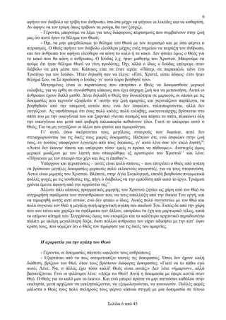 6
αφήνει τον διάβολο να τρίβη τον άνθρωπο, ίσα-ίσα μέχρι να φύγουν οι λεκέδες και να καθαρίση.
Αν άφηνε να τον τρίψη όπως τρίβουν τα ρούχα, θα τον ξέσχιζε.
- Γέροντα, μπορούμε να λέμε για τους διάφορους πειρασμούς που συμβαίνουν στην ζωή
μας ότι αυτό ήταν το θέλημα του Θεού;
- Όχι, να μην μπερδεύουμε το θέλημα του Θεού με τον πειρασμό και με όσα φέρνει ο
πειρασμός. Ο Θεός αφήνει τον διάβολο ελεύθερο μέχρις ενός σημείου να πειράξη τον άνθρωπο,
και τον άνθρωπο τον αφήνει ελεύθερο να κάνη το καλό ή το κακό. Δεν φταίει όμως ο Θεός για
το κακό που θα κάνη ο άνθρωπος. Ο Ιούδας λ.χ. ήταν μαθητής του Χριστού. Μπορούμε να
πούμε ότι ήταν θέλημα Θεού να γίνη προδότης; Όχι, αλλά ο ίδιος ο Ιούδας επέτρεψε στον
διάβολο να μπη μέσα του. Κάποιος είπε σε έναν ιερέα: «Πάτερ, σε παρακαλώ, κάνε ένα
Τρισάγιο για τον Ιούδα». Ήταν δηλαδή σαν να έλεγε: «Εσύ, Χριστέ, είσαι άδικος· έτσι ήταν
θέλημά Σου, να Σε προδώση ο Ιούδας· γι’ αυτό τώρα βοήθησέ τον».
Μετρημένες είναι οι περιπτώσεις που επιτρέπει ο Θεός να δοκιμασθούν μερικοί
ευλαβείς, για να έρθη σε συναίσθηση κάποιος που έχει άσχημη ζωή και να μετανοήση. Αυτοί οι
άνθρωποι έχουν διπλό μισθό. Δίνει δηλαδή ο Θεός την δυνατότητα σε μερικούς οι οποίοι με τις
δοκιμασίες που περνούν εξοφλούν σ’ αυτήν την ζωή αμαρτίες και γκρινιάζουν παράλογα, να
βοηθηθούν από την υπομονή αυτών που, ενώ δεν έσφαλαν, ταλαιπωρούνται, αλλά δεν
γογγύζουν. Ας υποθέσουμε ότι ένας πολύ καλός, πολύ ευλαβής, οικογενειάρχης βρίσκεται στο
σπίτι του με την οικογένειά του και ξαφνικά γίνεται σεισμός και πέφτει το σπίτι, πλακώνει όλη
την οικογένεια και μετά από φοβερή ταλαιπωρία πεθαίνουν όλοι. Γιατί το επέτρεψε αυτό ο
Θεός; Για να μη γογγύζουν οι άλλοι που φταίνε και τιμωρούνται.
Γι’ αυτό, όσοι σκέφτονται τους μεγάλους σταυρούς των δικαίων, ποτέ δεν
στεναχωριούνται για τις δικές τους μικρές δοκιμασίες. Βλέπουν ότι, ενώ έσφαλαν στην ζωή
τους, εν τούτοις υποφέρουν λιγώτερο από τους δικαίους, γι’ αυτό λένε σαν τον καλό ληστή 10:
«Αυτοί δεν έκαναν τίποτε και υπέφεραν τόσο· εμείς τι πρέπει να πάθουμε;». Δυστυχώς όμως
μερικοί μοιάζουν με τον ληστή που σταυρώθηκε εξ αριστερών του Χριστού 11 και λένε:
«Πήγαιναν με τον σταυρό στο χέρι και δες τι έπαθαν!».
Υπάρχουν και περιπτώσεις – αυτές είναι πολύ σπάνιες – που επιτρέπει ο Θεός από αγάπη
να βρίσκουν μεγάλες δοκιμασίες μερικούς πολύ εκλεκτούς αγωνιστές, για να τους στεφανώση.
Αυτοί είναι μιμητές του Χριστού. Βλέπετε, στην Αγία Συγκλητική, επειδή βοηθούσε πνευματικά
πολλές ψυχές με τις νουθεσίες της, πήγε ο διάβολος να την εμποδίση από αυτό το έργο. Τριάμισι
χρόνια έμεινε άφωνη από την αρρώστια της12.
Άλλοτε πάλι κάποιος πραγματικός μιμητής του Χριστού ζητάει ως χάρη από τον Θεό να
συγχωρήση σφάλματα των συνανθρώπων του, να τους απαλλάξη από την δικαία Του οργή, και
να τιμωρηθή αυτός αντί αυτών, ενώ δεν φταίει ο ίδιος. Αυτός πολύ συγγενεύει με τον Θεό και
πολύ συγκινεί τον Θεό η μεγάλη αυτή αρχοντική αγάπη του παιδιού Του. Εκτός δε από την χάρη
που του κάνει και χαρίζει τα σφάλματα των άλλων, επιτρέπει να έχη και μαρτυρικό τέλος, κατά
το επίμονο αίτημά του. Συγχρόνως όμως του ετοιμάζει και το καλύτερο αρχοντικό παραδεισένιο
παλάτι με ακόμη μεγαλύτερη δόξα, διότι πολλοί άνθρωποι τον είχαν αδικήσει με την κατ’ όψιν
κρίση τους, που νόμιζαν ότι ο Θεός τον τιμώρησε για τις δικές του αμαρτίες.
Η αχαριστία για την αγάπη του Θεού
- Γέροντα, οι δοκιμασίες πάντοτε ωφελούν τους ανθρώπους;
- Εξαρτάται από το πως αντιμετωπίζει κανείς τις δοκιμασίες. Όσοι δεν έχουν καλή
διάθεση, βρίζουν τον Θεό, όταν τους βρίσκουν διάφορες δοκιμασίες. «Γιατί να το πάθω εγώ
αυτό; Λένε. Να, ο άλλος έχει τόσα καλά! Θεός είναι αυτός;» Δεν λένε «ήμαρτον», αλλά
βασανίζονται. Ενώ οι φιλότιμοι λένε: «Δόξα τω Θεώ! Αυτή η δοκιμασία με έφερε κοντά στον
Θεό. Ο Θεός για το καλό μου το έκανε». Και ενώ μπορεί πρώτα να μην πατούσαν καθόλου στην
εκκλησία, μετά αρχίζουν να εκκλησιάζωνται, να εξομολογούνται, να κοινωνούν. Πολλές φορές
μάλιστα ο Θεός τους πολύ σκληρούς τους φέρνει κάποια στιγμή με μια δοκιμασία σε τέτοιο
Σελίδα 6 από 45

 
