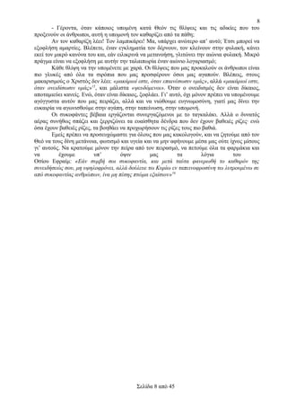 8
- Γέροντα, όταν κάποιος υπομένη κατά Θεόν τις θλίψεις και τις αδικίες που του
προξενούν οι άνθρωποι, αυτή η υπομονή τον καθαρίζει από τα πάθη;
Αν τον καθαρίζη λέει! Τον λαμπικάρει! Μα, υπάρχει ανώτερο απ’ αυτό; Έτσι μπορεί να
εξοφλήση αμαρτίες. Βλέπετε, έναν εγκληματία τον δέρνουν, τον κλείνουν στην φυλακή, κάνει
εκεί τον μικρό κανόνα του και, εάν ειλικρινά να μετανοήση, γλιτώνει την αιώνια φυλακή. Μικρό
πράγμα είναι να εξοφλήση με αυτήν την ταλαιπωρία έναν αιώνιο λογαριασμό;
Κάθε θλίψη να την υπομένετε με χαρά. Οι θλίψεις που μας προκαλούν οι άνθρωποι είναι
πιο γλυκές από όλα τα σιρόπια που μας προσφέρουν όσοι μας αγαπούν. Βλέπεις, στους
μακαρισμούς ο Χριστός δεν λέει: «μακάριοί εστε, όταν επαινέσωσιν υμάς», αλλά «μακάριοί εστε,
όταν ονειδίσωσιν υμάς»15, και μάλιστα «ψευδόμενοι». Όταν ο ονειδισμός δεν είναι δίκαιος,
αποταμιεύει κανείς. Ενώ, όταν είναι δίκαιος, ξοφλάει. Γι’ αυτό, όχι μόνον πρέπει να υπομένουμε
αγόγγυστα αυτόν που μας πειράζει, αλλά και να νιώθουμε ευγνωμοσύνη, γιατί μας δίνει την
ευκαιρία να αγωνισθούμε στην αγάπη, στην ταπείνωση, στην υπομονή.
Οι συκοφάντες βέβαια εργάζονται συνεργαζόμενοι με το ταγκαλάκι. Αλλά ο δυνατός
αέρας συνήθως σπάζει και ξερριζώνει τα ευαίσθητα δένδρα που δεν έχουν βαθειές ρίζες· ενώ
όσα έχουν βαθειές ρίζες, τα βοηθάει να προχωρήσουν τις ρίζες τους πιο βαθιά.
Εμείς πρέπει να προσευχώμαστε για όλους που μας κακολογούν, και να ζητούμε από τον
Θεό να τους δίνη μετάνοια, φωτισμό και υγεία και να μην αφήνουμε μέσα μας ούτε ίχνος μίσους
γι’ αυτούς. Να κρατούμε μόνον την πείρα από τον πειρασμό, να πετούμε όλα τα φαρμάκια και
να
έχουμε
υπ’
όψιν
μας
τα
λόγια
του
Οσίου Εφραίμ: «Εάν συμβή σοι συκοφαντία, και μετά ταύτα φανερωθή το καθαρόν της
συνειδήσεώς σου, μη υψηλοφρόνει, αλλά δούλευε τω Κυρίω εν ταπεινοφροσύνη τω λυτρουμένω σε
από συκοφαντίας ανθρώπων, ίνα μη πέσης πτώμα εξαίσιον»16

Σελίδα 8 από 45

 