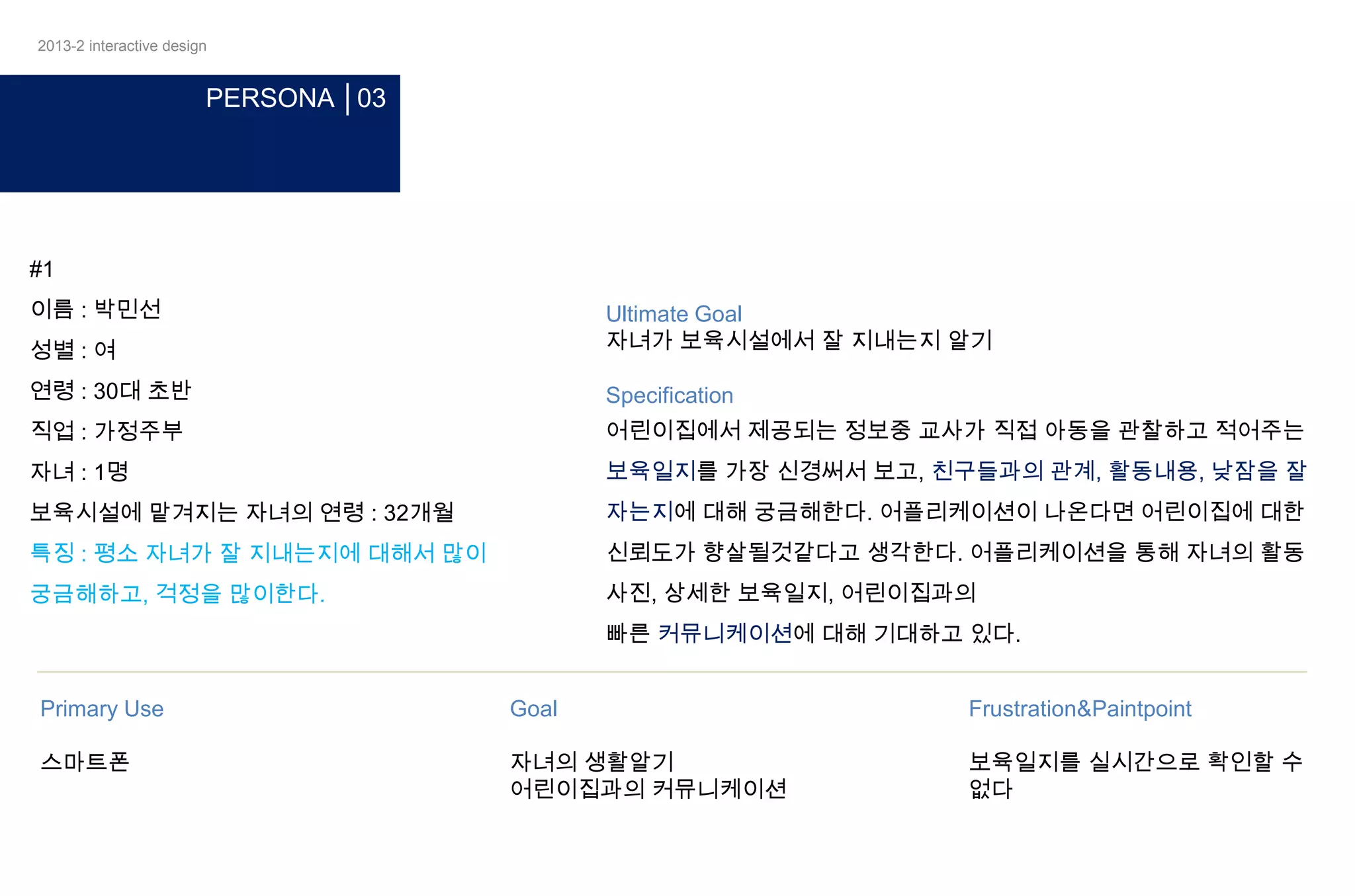 2013-2 interactive design

PERSONA │03

#1
이름 : 박민선
성별 : 여

Ultimate Goal
자녀가 보육시설에서 잘 지내는지 알기

연령 : 30대 초반

Specification

직업 : 가정주부

어린이집에서 제공되는 정보중 교사가 직접 아동을 관찰하고 적어주는

자녀 : 1명

보육일지를 가장 신경써서 보고, 친구들과의 관계, 활동내용, 낮잠을 잘

보육시설에 맡겨지는 자녀의 연령 : 32개월

자는지에 대해 궁금해한다. 어플리케이션이 나온다면 어린이집에 대한

특징 : 평소 자녀가 잘 지내는지에 대해서 많이

신뢰도가 향살될것같다고 생각한다. 어플리케이션을 통해 자녀의 활동

궁금해하고, 걱정을 많이한다.

사진, 상세한 보육일지, 어린이집과의
빠른 커뮤니케이션에 대해 기대하고 있다.

Primary Use

Goal

Frustration&Paintpoint

스마트폰

자녀의 생활알기
어린이집과의 커뮤니케이션

보육일지를 실시간으로 확인할 수
없다

 