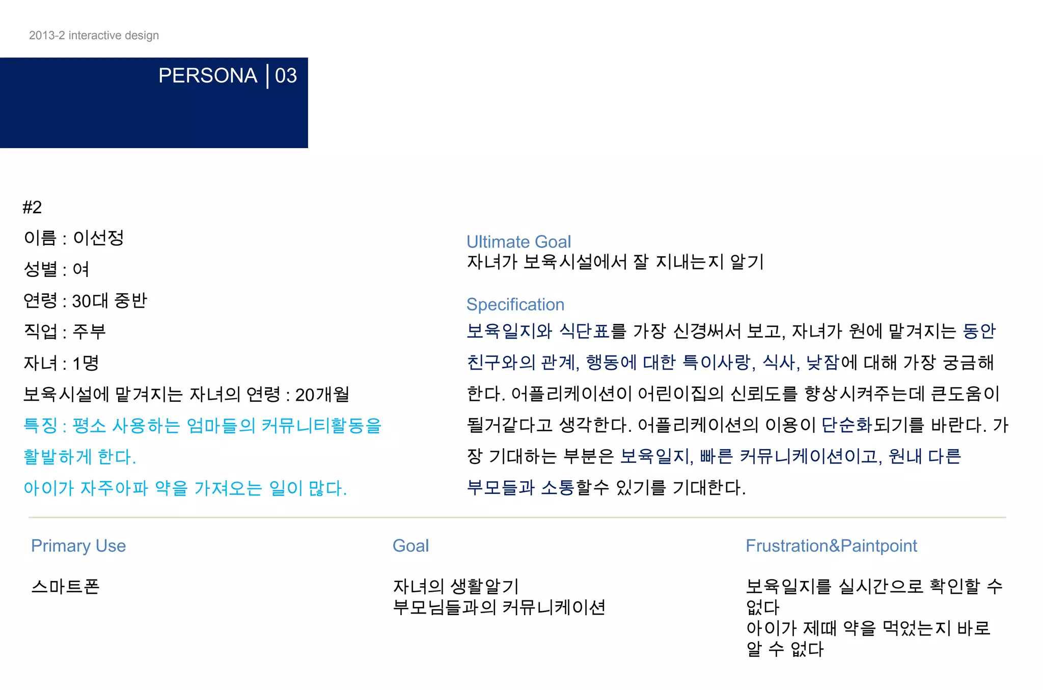 2013-2 interactive design

PERSONA │03

#2
이름 : 이선정
성별 : 여

Ultimate Goal
자녀가 보육시설에서 잘 지내는지 알기

연령 : 30대 중반

Specification

직업 : 주부

보육일지와 식단표를 가장 신경써서 보고, 자녀가 원에 맡겨지는 동안

자녀 : 1명

친구와의 관계, 행동에 대한 특이사랑, 식사, 낮잠에 대해 가장 궁금해

보육시설에 맡겨지는 자녀의 연령 : 20개월

한다. 어플리케이션이 어린이집의 신뢰도를 향상시켜주는데 큰도움이

특징 : 평소 사용하는 엄마들의 커뮤니티활동을

될거같다고 생각한다. 어플리케이션의 이용이 단순화되기를 바란다. 가

활발하게 한다.

장 기대하는 부분은 보육일지, 빠른 커뮤니케이션이고, 원내 다른

아이가 자주아파 약을 가져오는 일이 많다.

부모들과 소통할수 있기를 기대한다.

Primary Use

Goal

Frustration&Paintpoint

스마트폰

자녀의 생활알기
부모님들과의 커뮤니케이션

보육일지를 실시간으로 확인할 수
없다
아이가 제때 약을 먹었는지 바로
알 수 없다

 
