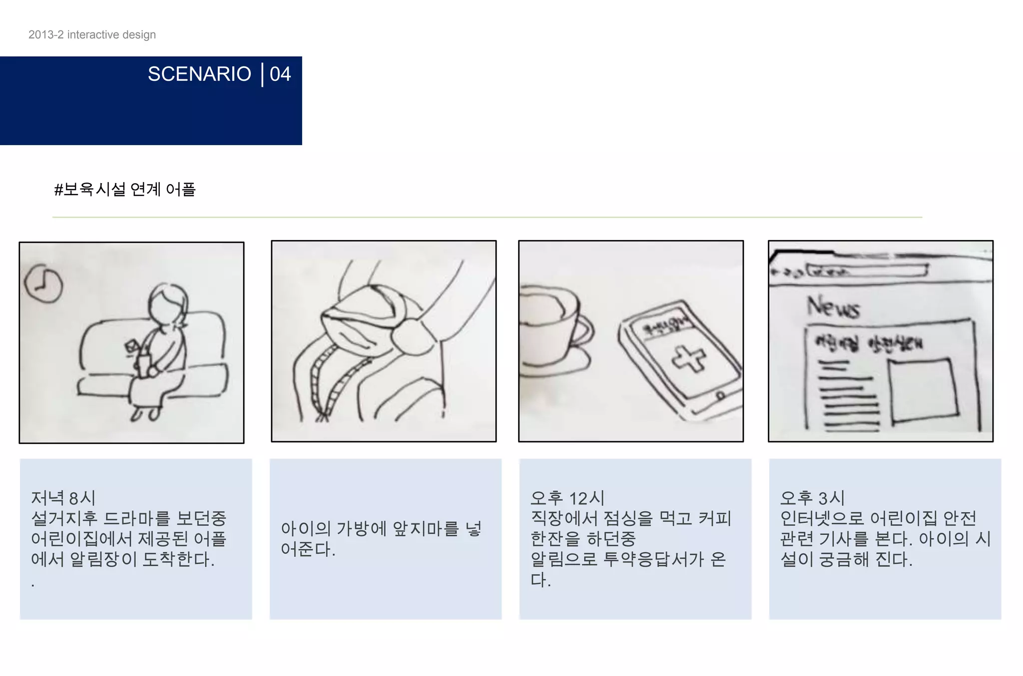 2013-2 interactive design

SCENARIO │04

#보육시설 연계 어플

저녁 8시
설거지후 드라마를 보던중
어린이집에서 제공된 어플
에서 알림장이 도착한다.
.

아이의 가방에 앞지마를 넣
어준다.

오후 12시
직장에서 점싱을 먹고 커피
한잔을 하던중
알림으로 투약응답서가 온
다.

오후 3시
인터넷으로 어린이집 안전
관련 기사를 본다. 아이의 시
설이 궁금해 진다.

 