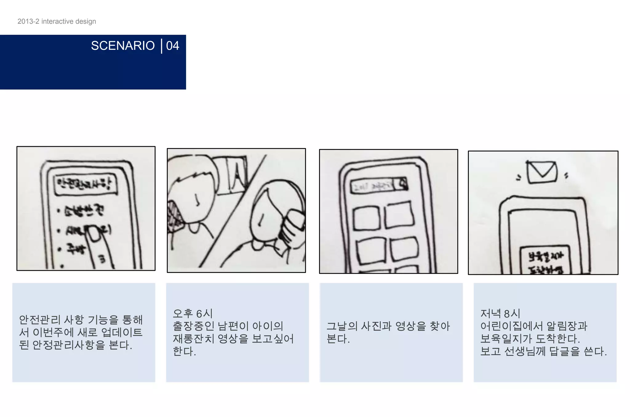 2013-2 interactive design

SCENARIO │04

안전관리 사항 기능을 통해
서 이번주에 새로 업데이트
된 안정관리사항을 본다.

오후 6시
출장중인 남편이 아이의
재롱잔치 영상을 보고싶어
한다.

그날의 사진과 영상을 찾아
본다.

저녁 8시
어린이집에서 알림장과
보육일지가 도착한다.
보고 선생님께 답글을 쓴다.

 