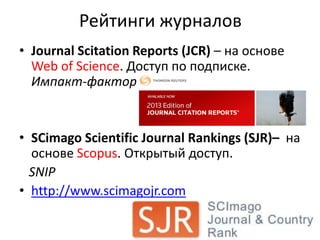 Рейтинги журналов
• Journal Scitation Reports (JCR) – на основе
Web of Science. Доступ по подписке.
Импакт-фактор

• SCimago Scientific Journal Rankings (SJR)– на
основе Scopus. Открытый доступ.
SNIP
• http://www.scimagojr.com

 
