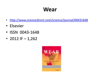 Wear
• http://www.sciencedirect.com/science/journal/00431648

• Elsevier
• ISSN 0043-1648
• 2012 IF – 1,262

 