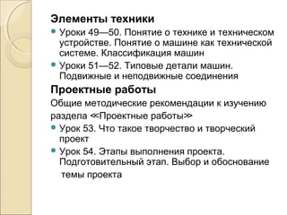 Элементы техники
 Уроки

49—50. Понятие о технике и техническом
устройстве. Понятие о машине как технической
системе. Классификация машин
 Уроки 51—52. Типовые детали машин.
Подвижные и неподвижные соединения

Проектные работы
Общие методические рекомендации к изучению
раздела ≪Проектные работы≫
 Урок 53. Что такое творчество и творческий
проект
 Урок 54. Этапы выполнения проекта.
Подготовительный этап. Выбор и обоснование
темы проекта

 