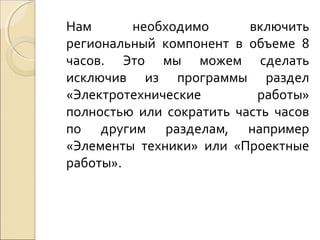 Нам
необходимо
включить
региональный компонент в объеме 8
часов. Это мы можем сделать
исключив из программы раздел
«Электротехнические
работы»
полностью или сократить часть часов
по другим разделам, например
«Элементы техники» или «Проектные
работы».

 