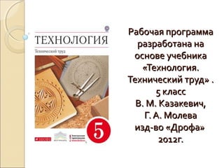 Рабочая программа
разработана на
основе учебника
«Технология.
Технический труд» .
5 класс
В. М. Казакевич,
Г. А. Молева
изд-во «Дрофа»
2012г.

 