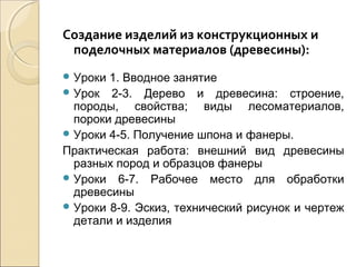 Создание изделий из конструкционных и
поделочных материалов (древесины):
 Уроки

1. Вводное занятие
 Урок 2-3. Дерево и древесина: строение,
породы, свойства; виды лесоматериалов,
пороки древесины
 Уроки 4-5. Получение шпона и фанеры.
Практическая работа: внешний вид древесины
разных пород и образцов фанеры
 Уроки 6-7. Рабочее место для обработки
древесины
 Уроки 8-9. Эскиз, технический рисунок и чертеж
детали и изделия

 