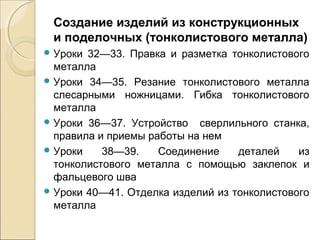 Создание изделий из конструкционных
и поделочных (тонколистового металла)
 Уроки

32—33. Правка и разметка тонколистового
металла
 Уроки 34—35. Резание тонколистового металла
слесарными ножницами. Гибка тонколистового
металла
 Уроки 36—37. Устройство сверлильного станка,
правила и приемы работы на нем
 Уроки
38—39.
Соединение
деталей
из
тонколистового металла с помощью заклепок и
фальцевого шва
 Уроки 40—41. Отделка изделий из тонколистового
металла

 
