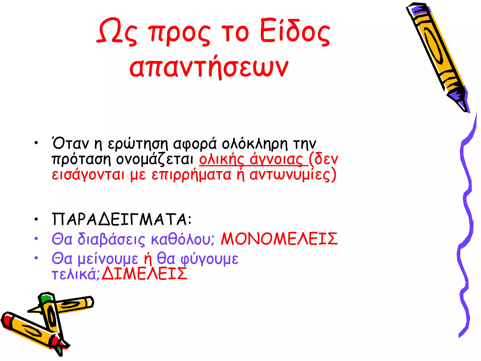 Ως προς το Είδος
απαντήσεων
• Όταν η ερώτηση αφορά ολόκληρη την
πρόταση ονομάζεται ολικής άγνοιας (δεν
εισάγονται με επιρρήματα ή αντωνυμίες)
• ΠΑΡΑΔΕΙΓΜΑΤΑ:
• Θα διαβάσεις καθόλου; ΜΟΝΟΜΕΛΕΙΣ
• Θα μείνουμε ή θα φύγουμε
τελικά;ΔΙΜΕΛΕΙΣ

 