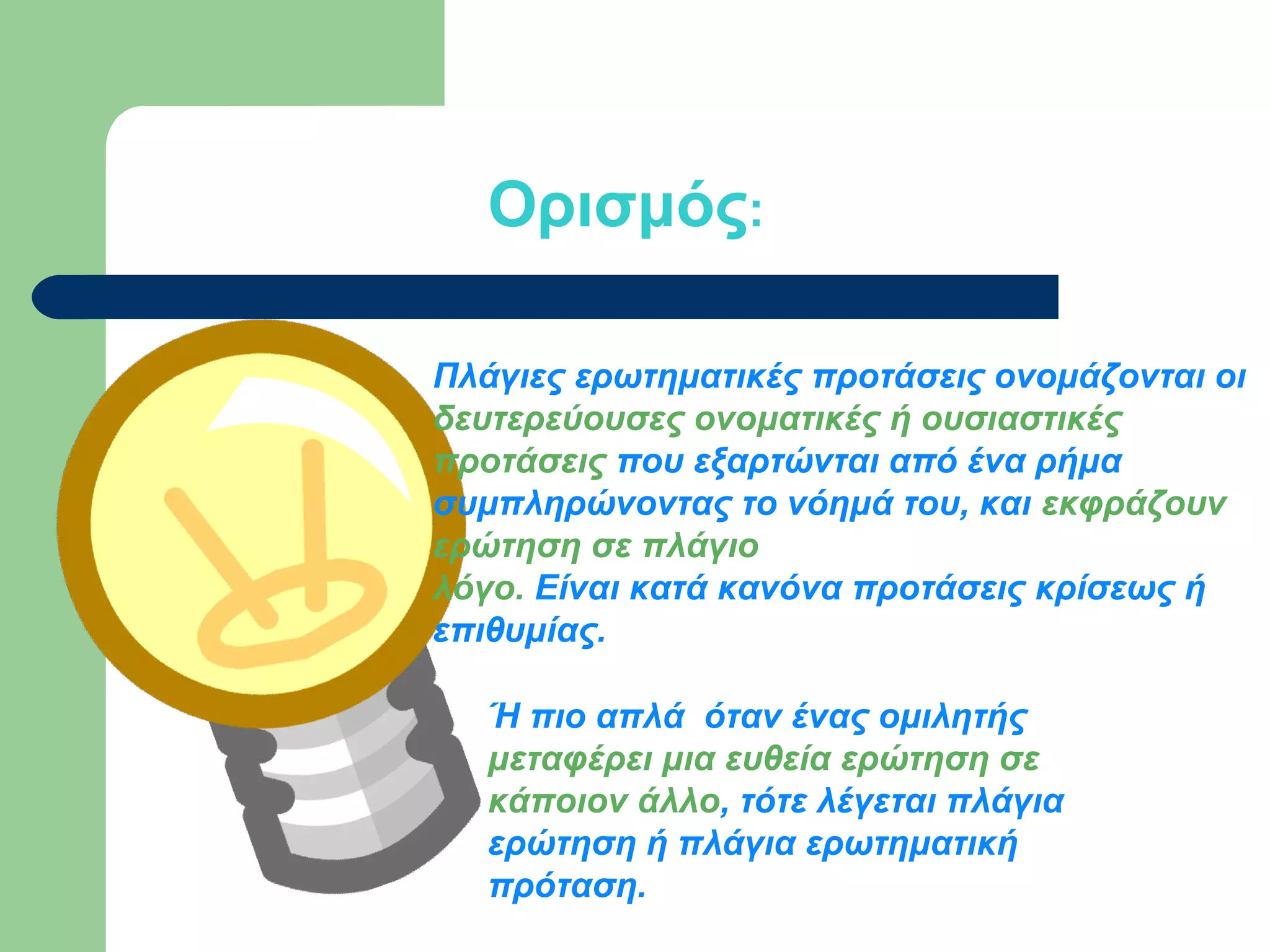 Ορισμός:
Πλάγιες ερωτηματικές προτάσεις ονομάζονται οι
δευτερεύουσες ονοματικές ή ουσιαστικές
προτάσεις που εξαρτώνται από ένα ρήμα
συμπληρώνοντας το νόημά του, και εκφράζουν
ερώτηση σε πλάγιο
λόγο. Είναι κατά κανόνα προτάσεις κρίσεως ή
επιθυμίας.
Ή πιο απλά όταν ένας ομιλητής
μεταφέρει μια ευθεία ερώτηση σε
κάποιον άλλο, τότε λέγεται πλάγια
ερώτηση ή πλάγια ερωτηματική
πρόταση.

 