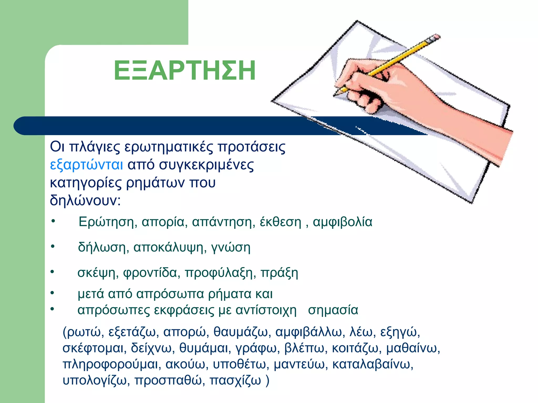 ΕΞΑΡΤΗΣΗ
Οι πλάγιες ερωτηματικές προτάσεις
εξαρτώνται από συγκεκριμένες
κατηγορίες ρημάτων που
δηλώνουν:
•

Ερώτηση, απορία, απάντηση, έκθεση , αμφιβολία

•

δήλωση, αποκάλυψη, γνώση

•

σκέψη, φροντίδα, προφύλαξη, πράξη

•
•

μετά από απρόσωπα ρήματα και
απρόσωπες εκφράσεις με αντίστοιχη σημασία
(ρωτώ, εξετάζω, απορώ, θαυμάζω, αμφιβάλλω, λέω, εξηγώ,
σκέφτομαι, δείχνω, θυμάμαι, γράφω, βλέπω, κοιτάζω, μαθαίνω,
πληροφορούμαι, ακούω, υποθέτω, μαντεύω, καταλαβαίνω,
υπολογίζω, προσπαθώ, πασχίζω )

 